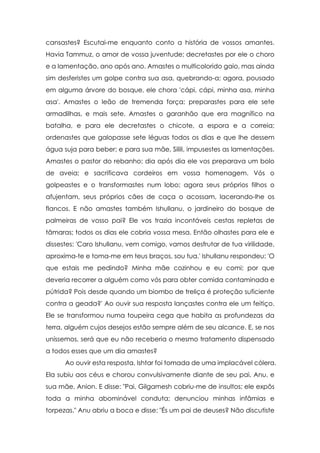 cansastes? Escutai-me enquanto conto a história de vossos amantes.
Havia Tammuz, o amor de vossa juventude; decretastes por ele o choro
e a lamentação, ano após ano. Amastes o multicolorido gaio, mas ainda
sim desferistes um golpe contra sua asa, quebrando-a; agora, pousado
em alguma árvore do bosque, ele chora 'cápi, cápi, minha asa, minha
asa'. Amastes o leão de tremenda força; preparastes para ele sete
armadilhas, e mais sete. Amastes o garanhão que era magnífico na
batalha, e para ele decretastes o chicote, a espora e a correia;
ordenastes que galopasse sete léguas todos os dias e que lhe dessem
água suja para beber; e para sua mãe, Silili, impusestes as lamentações.
Amastes o pastor do rebanho; dia após dia ele vos preparava um bolo
de aveia; e sacrificava cordeiros em vossa homenagem. Vós o
golpeastes e o transformastes num lobo; agora seus próprios filhos o
afujentam, seus próprios cães de caça o acossam, lacerando-lhe os
flancos. E não amastes também Ishullanu, o jardineiro do bosque de
palmeiras de vosso pai? Ele vos trazia incontáveis cestas repletas de
tâmaras; todos os dias ele cobria vossa mesa. Então olhastes para ele e
dissestes: 'Caro Ishullanu, vem comigo, vamos desfrutar de tua virilidade,
aproxima-te e toma-me em teus braços, sou tua.' Ishullanu respondeu: 'O
que estais me pedindo? Minha mãe cozinhou e eu comi; por que
deveria recorrer a alguém como vós para obter comida contaminada e
pútrida? Pois desde quando um biombo de treliça é proteção suficiente
contra a geada?' Ao ouvir sua resposta lançastes contra ele um feitiço.
Ele se transformou numa toupeira cega que habita as profundezas da
terra, alguém cujos desejos estão sempre além de seu alcance. E, se nos
uníssemos, será que eu não receberia o mesmo tratamento dispensado
a todos esses que um dia amastes?
Ao ouvir esta resposta, Ishtar foi tomada de uma implacável cólera.
Ela subiu aos céus e chorou convulsivamente diante de seu pai, Anu, e
sua mãe, Anion. E disse: "Pai, Gilgamesh cobriu-me de insultos; ele expôs
toda a minha abominável conduta; denunciou minhas infâmias e
torpezas." Anu abriu a boca e disse: "És um pai de deuses? Não discutiste

 
