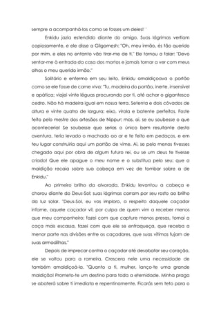 sempre a acompanhá-los como se fosses um deles!' '
Enkidu jazia estendido diante do amigo. Suas lágrimas vertiam
copiosamente, e ele disse a Gilgamesh: "Oh, meu irmão, és tão querido
por mim, e eles no entanto vão tirar-me de ti." Ele tornou a falar: "Devo
sentar-me à entrada da casa dos mortos e jamais tornar a ver com meus
olhos o meu querido irmão."
Solitário e enfermo em seu leito, Enkidu amaldiçoava o portão
como se ele fosse de carne viva: "Tu, madeira do portão, inerte, insensível
e apática; viajei vinte léguas procurando por ti, até achar o gigantesco
cedro. Não há madeira igual em nossa terra. Setenta e dois côvados de
altura e vinte quatro de largura; eixo, virola e batente perfeitos. Foste
feito pelo mestre dos artesãos de Nippur; mas, ai, se eu soubesse o que
aconteceria! Se soubesse que serias o único bem resultante desta
aventura, teria levado o machado ao ar e te feito em pedaços, e em
teu lugar construiria aqui um portão de vime. Ai, se pelo menos tivesses
chegado aqui por obra de algum futuro rei, ou se um deus te tivesse
criado! Que ele apague o meu nome e o substitua pelo seu; que a
maldição recaia sobre sua cabeça em vez de tombar sobre a de
Enkidu."
Ao primeiro brilho da alvorada, Enkidu levantou a cabeça e
chorou diante do Deus-Sol; suas lágrimas corram por seu rosto ao brilho
da luz solar. "Deus-Sol, eu vos imploro, a respeito daquele caçador
infame, aquele caçador vil, por culpa de quem vim a receber menos
que meu companheiro; fazei com que capture menos presas, tornai a
caça mais escassa, fazei com que ele se enfraqueça, que receba a
menor parte nas divisões entre os caçadores, que suas vítimas fujam de
suas armadilhas."
Depois de imprecar contra o caçador até desabafar seu coração,
ele se voltou para a rameira. Crescera nele uma necessidade de
também amaldiçoá-la. "Quanto a ti, mulher, lanço-te uma grande
maldição! Prometo-te um destino para toda a eternidade. Minha praga
se abaterá sobre ti imediata e repentinamente. Ficarás sem teto para o

 