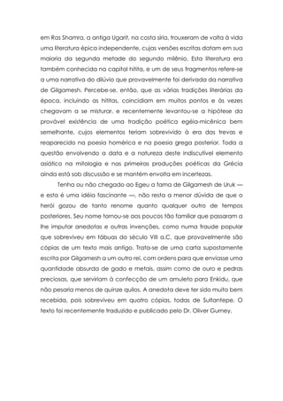 em Ras Shamra, a antiga Ugarit, na costa síria, trouxeram de volta à vida
uma literatura épica independente, cujas versões escritas datam em sua
maioria da segunda metade do segundo milênio. Esta literatura era
também conhecida na capital hitita, e um de seus fragmentos refere-se
a uma narrativa do dilúvio que provavelmente foi derivada da narrativa
de Gilgamesh. Percebe-se, então, que as várias tradições literárias da
época, incluindo as hititas, coincidiam em muitos pontos e às vezes
chegavam a se misturar, e recentemente levantou-se a hipótese da
provável existência de uma tradição poética egéia-micênica bem
semelhante, cujos elementos teriam sobrevivido à era das trevas e
reaparecido na poesia homérica e na poesia grega posterior. Toda a
questão envolvendo a data e a natureza deste indiscutível elemento
asiático na mitologia e nas primeiras produções poéticas da Grécia
ainda está sob discussão e se mantém envolta em incertezas.
Tenha ou não chegado ao Egeu a fama de Gilgamesh de Uruk —
e esta é uma idéia fascinante —, não resta a menor dúvida de que o
herói gozou de tanto renome quanto qualquer outro de tempos
posteriores. Seu nome tornou-se aos poucos tão familiar que passaram a
lhe imputar anedotas e outras invenções, como numa fraude popular
que sobreviveu em tábuas do século VIII a.C, que provavelmente são
cópias de um texto mais antigo. Trata-se de uma carta supostamente
escrita por Gilgamesh a um outro rei, com ordens para que enviasse uma
quantidade absurda de gado e metais, assim como de ouro e pedras
preciosas, que serviriam à confecção de um amuleto para Enkidu, que
não pesaria menos de quinze quilos. A anedota deve ter sido muito bem
recebida, pois sobreviveu em quatro cópias, todas de Sultantepe. O
texto foi recentemente traduzido e publicado pelo Dr. Oliver Gurney.

 