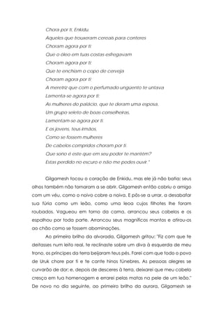 Chora por ti, Enkidu.
Aqueles que trouxeram cereais para conteres
Choram agora por ti;
Que o óleo em tuas costas esfregavam
Choram agora por ti;
Que te enchiam o copo de cerveja
Choram agora por ti;
A meretriz que com o perfumado ungüento te untava
Lamenta-se agora por ti;
As mulheres do palácio, que te deram uma esposa,
Um grupo seleto de boas conselheiras,
Lamentam-se agora por ti.
E os jovens, teus irmãos,
Como se fossem mulheres
De cabelos compridos choram por ti.
Que sono é este que em seu poder te mantém?
Estas perdido no escuro e não me podes ouvir."
Gilgamesh tocou o coração de Enkidu, mas ele já não batia; seus
olhos também não tornaram a se abrir. Gilgamesh então cobriu o amigo
com um véu, como o noivo cobre a noiva. E pôs-se a urrar, a desabafar
sua fúria como um leão, como uma leoa cujos filhotes lhe foram
roubados. Vagueou em torno da cama, arrancou seus cabelos e os
espalhou por toda parte. Arrancou seus magníficos mantos e atirou-os
ao chão como se fossem abominações.
Ao primeiro brilho da alvorada, Gilgamesh gritou: "Fiz com que te
deitasses num leito real, te reclinaste sobre um diva à esquerda de meu
trono, os príncipes da terra beijaram teus pés. Farei com que todo o povo
de Uruk chore por ti e te cante hinos fúnebres. As pessoas alegres se
curvarão de dor; e, depois de desceres à terra, deixarei que meu cabelo
cresça em tua homenagem e errarei pelas matas na pele de um leão."
De novo no dia seguinte, ao primeiro brilho da aurora, Gilgamesh se

 