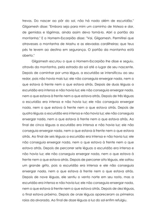 trevas. Do nascer ao pôr do sol, não há nada além de escuridão."
Gilgamesh disse: "Embora seja para mim um caminho de tristeza e dor,
de gemidos e lágrimas, ainda assim devo tomá-lo. Abri o portão da
montanha." E o Homem-Escorpião disse: "Vai, Gilgamesh. Permitirei que
atravesses a montanha de Mashu e as elevadas cordilheiras; que teus
pés te levem ao destino em segurança. O portão da montanha está
aberto."
Gilgamesh escutou o que o Homem-Escorpião lhe disse e seguiu,
através da montanha, pela estrada do sol até o lugar de seu nascente.
Depois de caminhar por uma légua, a escuridão se intensificou ao seu
redor, pois não havia mais luz; ele não conseguia enxergar nada, nem o
que estava à frente nem o que estava atrás. Depois de duas léguas a
escuridão era intensa e não havia luz; ele não conseguia enxergar nada,
nem o que estava à frente nem o que estava atrás. Depois de três léguas
a escuridão era intensa e não havia luz; ele não conseguia enxergar
nada, nem o que estava à frente nem o que estava atrás. Depois de
quatro léguas a escuridão era intensa e não havia luz; ele não conseguia
enxergar nada, nem o que estava à frente nem o que estava atrás. Ao
final de cinco léguas a escuridão era intensa e não havia luz; ele não
conseguia enxergar nada, nem o que estava à frente nem o que estava
atrás. Ao final de seis léguas a escuridão era intensa e não havia luz; ele
não conseguia enxergar nada, nem o que estava à frente nem o que
estava atrás. Depois de percorrer sete léguas a escuridão era intensa e
não havia luz; ele não conseguia enxergar nada, nem o que estava à
frente nem o que estava atrás. Depois de percorrer oito léguas, ele soltou
um grande grito, pois a escuridão era intensa e ele não conseguia
enxergar nada, nem o que estava à frente nem o que estava atrás.
Depois de nove léguas, ele sentiu o vento norte em seu rosto, mas a
escuridão era intensa e não havia luz; ele não conseguia enxergar nada,
nem o que estava à frente nem o que estava atrás. Depois de dez léguas,
o final estava próximo. Depois de onze léguas apareceram os primeiros
raios da alvorada. Ao final de doze léguas a luz do sol enfim refulgiu.

 