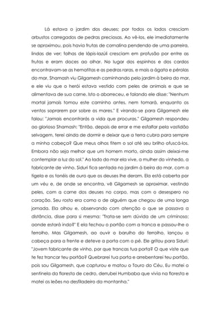 Lá estava o jardim dos deuses; por todos os lados cresciam
arbustos carregados de pedras preciosas. Ao vê-los, ele imediatamente
se aproximou, pois havia frutas de cornalina pendendo de uma parreira,
lindas de ver; folhas de lápis-lazúli cresciam em profusão por entre as
frutas e eram doces ao olhar. No lugar dos espinhos e dos cardos
encontravam-se as hematitas e as pedras raras, e mais a ágata e pérolas
do mar. Shamash viu Gilgamesh caminhando pelo jardim à beira do mar,
e ele viu que o herói estava vestido com peles de animais e que se
alimentava de sua carne. Isto o aborreceu, e falando ele disse: "Nenhum
mortal jamais tomou este caminho antes, nem tomará, enquanto os
ventos soprarem por sobre os mares." E virando-se para Gilgamesh ele
falou: "Jamais encontrarás a vida que procuras." Gilgamesh respondeu
ao glorioso Shamash: "Então, depois de errar e me esfalfar pela vastidão
selvagem, terei ainda de dormir e deixar que a terra cubra para sempre
a minha cabeça? Que meus olhos fitem o sol até seu brilho ofuscá-los.
Embora não seja melhor que um homem morto, ainda assim deixai-me
contemplar a luz do sol." Ao lado do mar ela vive, a mulher do vinhedo, a
fabricante de vinho. Siduri fica sentada no jardim à beira do mar, com a
tigela e os tonéis de ouro que os deuses lhe deram. Ela está coberta por
um véu e, de onde se encontra, vê Gilgamesh se aproximar, vestindo
peles, com a carne dos deuses no corpo, mas com o desespero no
coração. Seu rosto era como o de alguém que chegou de uma longa
jornada. Ela olhou e, observando com atenção o que se passava a
distância, disse para si mesma: "Trata-se sem dúvida de um criminoso;
aonde estará indo?" E ela fechou o portão com a tranca e passou-lhe o
ferrolho. Mas Gilgamesh, ao ouvir o barulho do ferrolho, lançou a
cabeça para a frente e deteve a porta com o pé. Ele gritou para Siduri:
"Jovem fabricante de vinho, por que trancas tua porta? O que viste que
te fez trancar teu portão? Quebrarei tua porta e arrebentarei teu portão,
pois sou Gilgamesh, que capturou e matou o Touro do Céu. Eu matei o
sentinela da floresta de cedro, derrubei Humbaba que vivia na floresta e
matei os leões no desfiladeiro da montanha."

 