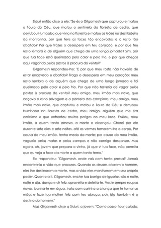 Siduri então disse a ele: "Se és o Gilgamesh que capturou e matou
o Touro do Céu, que matou o sentinela da floresta de cedro, que
derrubou Humbaba que vivia na floresta e matou os leões no desfiladeiro
da montanha, por que tens as faces tão encovadas e o rosto tão
abatido? Por que trazes o desespero em teu coração, e por que teu
rosto lembra o de alguém que chega de uma longa jornada? Sim, por
que tua face está queimada pelo calor e pelo frio, e por que chegas
aqui vagando pelos pastos à procura do vento?"
Gilgamesh respondeu-lhe: "E por que meu rosto não haveria de
estar encovado e abatido? Trago o desespero em meu coração; meu
rosto lembra o de alguém que chega de uma longa jornada e foi
queimado pelo calor e pelo frio. Por que não haveria de vagar pelos
pastos à procura do vento? Meu amigo, meu irmão mais novo, que
caçava o asno selvagem e a pantera das campinas, meu amigo, meu
irmão mais novo, que capturou e matou o Touro do Céu e derrubou
Humbaba na floresta de cedro, meu amigo, alguém que me era
caríssimo e que enfrentou muitos perigos ao meu lado, Enkidu, meu
irmão, a quem tanto amava, a morte o alcançou. Chorei por ele
durante sete dias e sete noites, até os vermes tomarem-lhe o corpo. Por
causa do meu irmão, tenho medo da morte; por causa do meu irmão,
vagueio pelas matas e pelos campos e não consigo descansar. Mas
agora, oh, jovem que prepara o vinho, já que vi tua face, não permita
que eu veja a face da morte a quem tanto temo."
Ela respondeu: "Gilgamesh, onde vais com tanta pressa? Jamais
encontrarás a vida que procuras. Quando os deuses criaram o homem,
eles lhe destinaram a morte, mas a vida eles mantiveram em seu próprio
poder. Quanto a ti, Gilgamesh, enche tua barriga de iguarias; dia e noite,
noite e dia, dança e sê feliz, aproveita e deleita-te. Veste sempre roupas
novas, banha-te em água, trata com carinho a criança que te tomar as
mãos e faze tua mulher feliz com teu abraço; pois isto também é o
destino do homem."
Mas Gilgamesh disse a Siduri, a jovem: "Como posso ficar calado,

 