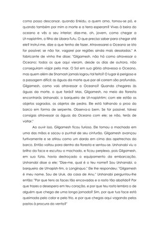 como posso descansar, quando Enkidu, a quem amo, tornou-se pó, e
quando também por mim a morte e a terra esperam? Vives à beira do
oceano e vês o seu interior; dize-me, oh, jovem, como chegar a
Ut-napishtim, o filho de Ubara-Tutu. O que preciso saber para chegar até
ele? Instruí-me, dize o que tenho de fazer. Atravessarei o Oceano se isto
for possível; se não for, vagarei por regiões ainda mais desoladas." A
fabricante de vinho lhe disse: "Gilgamesh, não há como atravessar o
Oceano; todos os que aqui vieram, desde os dias de outrora, não
conseguiram viajar pelo mar. O Sol em sua glória atravessa o Oceano,
mas quem além de Shamash jamais logrou tal feito? O lugar é perigoso e
a passagem difícil; as águas da morte que por ali correm são profundas.
Gilgamesh, como vais atravessar o Oceano? Quando chegares às
águas da morte, o que farás? Mas, Gilgamesh, no meio da floresta
encontrarás Urshanabi, o barqueiro de Ut-napishtim; com ele estão os
objetos sagrados, os objetos de pedra. Ele está talhando a proa do
barco em forma de serpente. Observa-o bem. Se for possível, talvez
consigas atravessar as águas do Oceano com ele; se não, terás de
voltar."
Ao ouvir isso, Gilgamesh ficou furioso. Ele tomou o machado em
uma das mãos e sacou o punhal de seu cinturão. Gilgamesh avançou
furtivamente e se atirou como um dardo em cima dos apetrechos do
barco. Então voltou para dentro da floresta e sentou-se. Urshanabi viu o
brilho da faca e escutou o machado, e ficou perplexo, pois Gilgamesh,
em sua fúria, havia destroçado o equipamento da embarcação.
Urshanabi disse a ele: "Dize-me, qual é o teu nome? Sou Urshanabi, o
barqueiro de Utnapish-tim, o Longínquo." Ele lhe respondeu: "Gilgamesh
é meu nome. Sou de Uruk, da casa de Anu." Urshanabi perguntou-lhe
então: "Por que tens as faces tão encovadas e o rosto tão abatido? Por
que trazes o desespero em teu coração, e por que teu rosto lembra o de
alguém que chega de uma longa jornada? Sim, por que tua face está
queimada pelo calor e pelo frio, e por que chegas aqui vagando pelos
pastos à procura do vento?"

 