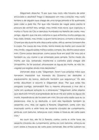Gilgamesh disse-lhe: "E por que meu rosto não haveria de estar
encovado e abatido? Trago o desespero em meu coração; meu rosto
lembra o de alguém que chega de uma longa jornada e foi queimado
pelo calor e pelo frio. Por que não haveria de vagar pelos pastos à
procura do vento? Meu amigo, meu irmão mais novo, que capturou e
matou o Touro do Céu e derrubou Humbaba na floresta de cedro, meu
amigo, alguém que me era caríssimo e que enfrentou muitos perigos ao
meu lado, Enkidu, meu irmão, a quem tanto amava, a morte o alcançou.
Chorei por ele durante sete dias e sete noites, até os vermes tomarem-lhe
o corpo. Por causa do meu irmão, tenho medo da morte; por causa do
meu irmão, vagueio pelas matas e pelos campos. Seu destino pesa sobre
mim. Como posso descansar, como posso ficar em paz? Ele virou pó e
também eu vou morrer e ser enterrado para sempre. Tenho medo da
morte; por isso, Urshanabi, mostre-me o caminho para chegar até
Utnapishtim. Se for possível, atravessarei as águas da morte, se não for,
vagarei por regiões ainda mais desoladas."
Urshanabi disse a ele: "Gilgamesh, foram tuas próprias mãos que
tornaram

impossível

tua

travessia

do

Oceano; ao

destruíres

o

equipamento do barco, destruíste também sua segurança." Os dois
então discutiram o assunto e Gilgamesh disse: "Por que estás tão
zangado comigo, Urshanabi? Pois tu mesmo atravessas o mar dia e
noite; em qualquer estação tu o atravessas." "Gilgamesh, estes objetos
que destruíste tinham a propriedade de levar-me por sobre as águas da
morte, impedindo-as de tocarem em mim. Era por esta razão que eu os
preservava, mas tu os destruíste, e com eles liquidaste também as
serpentes urnu. Mas vai agora à floresta, Gilgamesh, corta com teu
machado cento e vinte toras de sessenta côvados de cumprimento,
pinta-as com betume, reforça-as com virolas e traze-as de volta para
mim."
Ao ouvir isso, ele foi à floresta, cortou cento e vinte toras de
sessenta côvados de cumprimento, pintou-as com betume, reforçou-as
com virolas e trouxe-as de volta para Urshanabi. Eles então subiram no

 