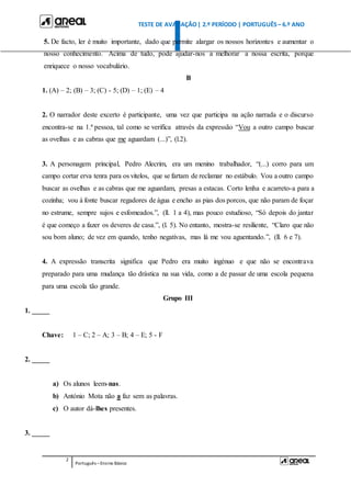 TESTE DE AVALIAÇÃO| 2.º PERÍODO | PORTUGUÊS – 6.º ANO
2
Português –Ensino Básico
5. De facto, ler é muito importante, dado que permite alargar os nossos horizontes e aumentar o
nosso conhecimento. Acima de tudo, pode ajudar-nos a melhorar a nossa escrita, porque
enriquece o nosso vocabulário.
B
1. (A) – 2; (B) – 3; (C) - 5; (D) – 1; (E) – 4
2. O narrador deste excerto é participante, uma vez que participa na ação narrada e o discurso
encontra-se na 1.ª pessoa, tal como se verifica através da expressão “Vou a outro campo buscar
as ovelhas e as cabras que me aguardam (...)”, (l.2).
3. A personagem principal, Pedro Alecrim, era um menino trabalhador, “(...) corro para um
campo cortar erva tenra para os vitelos, que se fartam de reclamar no estábulo. Vou a outro campo
buscar as ovelhas e as cabras que me aguardam, presas a estacas. Corto lenha e acarreto-a para a
cozinha; vou à fonte buscar regadores de água e encho as pias dos porcos, que não param de foçar
no estrume, sempre sujos e esfomeados.”, (ll. 1 a 4), mas pouco estudioso, “Só depois do jantar
é que começo a fazer os deveres de casa.”, (l. 5). No entanto, mostra-se resiliente, “Claro que não
sou bom aluno; de vez em quando, tenho negativas, mas lá me vou aguentando.”, (ll. 6 e 7).
4. A expressão transcrita significa que Pedro era muito ingénuo e que não se encontrava
preparado para uma mudança tão drástica na sua vida, como a de passar de uma escola pequena
para uma escola tão grande.
Grupo III
1. _____
Chave: 1 – C; 2 – A; 3 – B; 4 – E; 5 - F
2. _____
a) Os alunos leem-nas.
b) António Mota não a faz sem as palavras.
c) O autor dá-lhes presentes.
3. _____
 