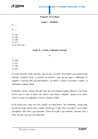TESTE DE AVALIAÇÃO| 2.º PERÍODO | PORTUGUÊS – 6.º ANO
1
Português –Ensino Básico
Propostas de resolução
Grupo I - Oralidade
1. ___
2. ___
2.1. (A)
2.2. (B)
2.3. (B)
2.4. (C)
3. (A), (B) e (E)
Grupo II – Leitura e Educação Literária
A
1. _____
1.1. (B)
1.2. (C)
1.3. (B)
1.4. (A)
2. O texto transcrito é uma entrevista, uma vez que o seu título dá a entender que se trata de uma
entrevista (“António Mota: as respostas do escritor”), uma vez que sugere a elaboração de
perguntas e respostas feitas por entrevistadores, (os alunos), as quais se encontram a negrito, ao
entrevistado (António Mota).
3. Enquanto escritor, António Mota não deixa que o seu estado de espírito influencie a sua escrita,
escreve para si e para os outros, não mostra o que escreve a ninguém, apenas ao seu editor,
escreve os textos no computador e escreve a história sozinho.
4. De acordo com o autor, por vezes, quando vai a uma livraria, fica desanimado, porque sente
que não terá tempo para ler tudo. Contudo, percebe que “a vida é feita de escolhas” e nem sempre
conseguimos fazer tudo o que desejamos. Temos de decidir o que realmente queremos fazer e
deixar de parte o que não é tão importante.
 