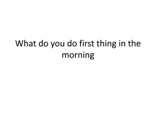 What do you do first thing in the
          morning
 