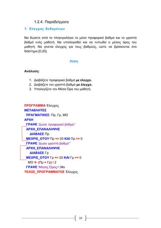10
1.2.4. Παραδείγματα
1. Έλεγχος δεδομένων
Να δώσετε από το πληκτρολόγιο το μέσο προφορικό βαθμό και το γραπτό
βαθμό ενός μαθητή. Να υπολογισθεί και να τυπωθεί ο μέσος όρος του
μαθητή. Να γίνεται έλεγχος για τους βαθμούς, ώστε να βρίσκονται στο
διάστημα [0,20].
Λύση
Ανάλυση:
1. Διαβάζετε προφορικό βαθμό με έλεγχο.
2. Διαβάζετε τον γραπτό βαθμό με έλεγχο.
3. Υπολογίζετε τον Μέσο Όρο του μαθητή.
ΠΡΟΓΡΑΜΜΑ Έλεγχος
ΜΕΤΑΒΛΗΤΕΣ
ΠΡΑΓΜΑΤΙΚΕΣ: Πρ, Γρ, ΜΟ
ΑΡΧΗ
ΓΡΑΨΕ 'Δώσε προφορικό βαθμό:'
ΑΡΧΗ_ΕΠΑΝΑΛΗΨΗΣ
ΔΙΑΒΑΣΕ Πρ
ΜΕΧΡΙΣ_ΟΤΟΥ Πρ <= 20 ΚΑΙ Πρ >= 0
ΓΡΑΨΕ 'Δώσε γραπτό βαθμό¨'
ΑΡΧΗ_ΕΠΑΝΑΛΗΨΗΣ
ΔΙΑΒΑΣΕ Γρ
ΜΕΧΡΙΣ_ΟΤΟΥ Γρ <= 20 ΚΑΙ Γρ >= 0
ΜΟ  (Πρ + Γρ) / 2
ΓΡΑΨΕ 'Μέσος Όρος=',Μο
ΤΕΛΟΣ_ΠΡΟΓΡΑΜΜΑΤΟΣ Έλεγχος
 