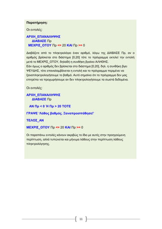 11
Παρατήρηση:
Οι εντολές:
ΑΡΧΗ_ΕΠΑΝΑΛΗΨΗΣ
ΔΙΑΒΑΣΕ Πρ
ΜΕΧΡΙΣ_ΟΤΟΥ Πρ <= 20 ΚΑΙ Πρ >= 0
Διαβάζετε από το πληκτρολόγιο έναν αριθμό, λόγω της ΔΙΑΒΑΣΕ Πρ, αν ο
αριθμός βρίσκεται στο διάστημα [0,20] τότε το πρόγραμμα εκτελεί την εντολή
μετά το ΜΕΧΡΙΣ_ΟΤΟΥ, δηλαδή η συνθήκη βγαίνει ΑΛΗΘΗΣ.
Εάν όμως ο αριθμός δεν βρίσκεται στο διάστημα [0,20], δηλ. η συνθήκη βγει
ΨΕΥΔΗΣ, τότε επαναλαμβάνεται η εντολή και το πρόγραμμα περιμένει να
ξαναπληκτρολογήσουμε το βαθμό. Αυτό σημαίνει ότι το πρόγραμμα δεν μας
επιτρέπει να προχωρήσουμε αν δεν πληκτρολογήσουμε τα σωστά δεδομένα.
Οι εντολές:
ΑΡΧΗ_ΕΠΑΝΑΛΗΨΗΣ
ΔΙΑΒΑΣΕ Πρ
ΑΝ Πρ < 0 Ή Πρ > 20 ΤΟΤΕ
ΓΡΑΨΕ ‘Λάθος βαθμός. Ξαναπροσπάθησε!’
ΤΕΛΟΣ_ΑΝ
ΜΕΧΡΙΣ_ΟΤΟΥ Πρ <= 20 ΚΑΙ Πρ >= 0
Οι παραπάνω εντολές κάνουν ακριβώς το ίδιο με αυτές στην προηγούμενη
περίπτωση, αλλά τυπώνεται και μήνυμα λάθους στην περίπτωση λάθους
πληκτρολόγησης.
 