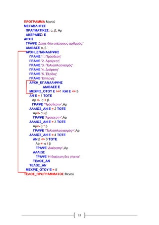 13
ΠΡΟΓΡΑΜΜΑ Μενού
ΜΕΤΑΒΛΗΤΕΣ
ΠΡΑΓΜΑΤΙΚΕΣ: α, β, Αρ
ΑΚΕΡΑΙΕΣ: Ε
ΑΡΧΗ
ΓΡΑΨΕ 'Δώσε δύο ακέραιους αριθμούς:'
ΔΙΑΒΑΣΕ α, β
ΑΡΧΗ_ΕΠΑΝΑΛΗΨΗΣ
ΓΡΑΨΕ '1. Πρόσθεση'
ΓΡΑΨΕ '2. Αφαίρεση'
ΓΡΑΨΕ '3. Πολλαπλασιασμός'
ΓΡΑΨΕ '4. Διαίρεση'
ΓΡΑΨΕ '5. Έξοδος'
ΓΡΑΨΕ 'Επιλογή:'
ΑΡΧΗ_ΕΠΑΝΑΛΗΨΗΣ
ΔΙΑΒΑΣΕ Ε
ΜΕΧΡΙΣ_ΟΤΟΥ Ε >=1 ΚΑΙ Ε <= 5
ΑΝ Ε = 1 ΤΟΤΕ
Αρ <- α + β
ΓΡΑΨΕ 'Πρόσθεση=',Αρ
ΑΛΛΙΩΣ_ΑΝ Ε = 2 ΤΟΤΕ
Αρ<- α - β
ΓΡΑΨΕ 'Αφαίρεση=',Αρ
ΑΛΛΙΩΣ_ΑΝ Ε = 3 ΤΟΤΕ
Αρ<- α * β
ΓΡΑΨΕ 'Πολλαπλασιασμός=',Αρ
ΑΛΛΙΩΣ_ΑΝ Ε = 4 ΤΟΤΕ
ΑΝ β <> 0 ΤΟΤΕ
Αρ <- α / β
ΓΡΑΨΕ 'Διαίρεση=',Αρ
ΑΛΛΙΩΣ
ΓΡΑΨΕ 'Η διαίρεση δεν γίνεται'
ΤΕΛΟΣ_ΑΝ
ΤΕΛΟΣ_ΑΝ
ΜΕΧΡΙΣ_ΟΤΟΥ Ε = 5
ΤΕΛΟΣ_ΠΡΟΓΡΑΜΜΑΤΟΣ Μενού
 