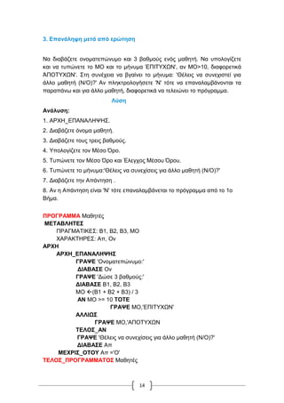 14
3. Επανάληψη μετά από ερώτηση
Να διαβάζετε ονοματεπώνυμο και 3 βαθμούς ενός μαθητή. Να υπολογίζετε
και να τυπώνετε το ΜΟ και το μήνυμα ΈΠΙΤΥΧΩΝ', αν ΜΟ>10, διαφορετικά
ΆΠΟΤΥΧΩΝ'. Στη συνέχεια να βγαίνει το μήνυμα: 'Θέλεις να συνεχιστεί για
άλλο μαθητή (Ν/Ο)?' Αν πληκτρολογήσετε 'Ν' τότε να επαναλαμβάνονται τα
παραπάνω και για άλλο μαθητή, διαφορετικά να τελειώνει το πρόγραμμα.
Λύση
Ανάλυση:
1. ΑΡΧΗ_ΕΠΑΝΑΛΗΨΗΣ.
2. Διαβάζετε όνομα μαθητή.
3. Διαβάζετε τους τρεις βαθμούς.
4. Υπολογίζετε τον Μέσο Όρο.
5. Τυπώνετε τον Μέσο Όρο και Έλεγχος Μέσου Όρου.
6. Τυπώνετε το μήνυμα:'Θέλεις να συνεχίσεις για άλλο μαθητή (Ν/Ο)?'
7. Διαβάζετε την Απάντηση .
8. Αν η Απάντηση είναι 'Ν' τότε επαναλαμβάνεται το πρόγραμμα από το 1ο
Βήμα.
ΠΡΟΓΡΑΜΜΑ Μαθητές
ΜΕΤΑΒΛΗΤΕΣ
ΠΡΑΓΜΑΤΙΚΕΣ: Β1, Β2, Β3, ΜΟ
ΧΑΡΑΚΤΗΡΕΣ: Απ, Ον
ΑΡΧΗ
ΑΡΧΗ_ΕΠΑΝΑΛΗΨΗΣ
ΓΡΑΨΕ 'Ονοματεπώνυμο:'
ΔΙΑΒΑΣΕ Ον
ΓΡΑΨΕ 'Δώσε 3 βαθμούς:'
ΔΙΑΒΑΣΕ Β1, Β2, Β3
ΜΟ (Β1 + Β2 + Β3) / 3
ΑΝ ΜΟ >= 10 ΤΟΤΕ
ΓΡΑΨΕ ΜΟ,'ΕΠΙΤΥΧΩΝ'
ΑΛΛΙΩΣ
ΓΡΑΨΕ ΜΟ,'ΑΠΟΤΥΧΩΝ
ΤΕΛΟΣ_ΑΝ
ΓΡΑΨΕ 'Θέλεις να συνεχίσεις για άλλο μαθητή (Ν/Ο)?'
ΔΙΑΒΑΣΕ Απ
ΜΕΧΡΙΣ_ΟΤΟΥ Απ ='Ο'
ΤΕΛΟΣ_ΠΡΟΓΡΑΜΜΑΤΟΣ Μαθητές
 