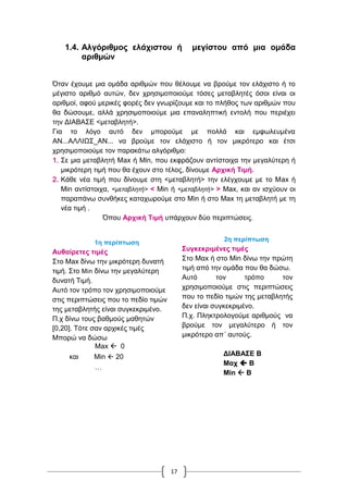 17
1.4. Αλγόριθμος ελάχιστου ή μεγίστου από μια ομάδα
αριθμών
Όταν έχουμε μια ομάδα αριθμών που θέλουμε να βρούμε τον ελάχιστο ή το
μέγιστο αριθμό αυτών, δεν χρησιμοποιούμε τόσες μεταβλητές όσοι είναι οι
αριθμοί, αφού μερικές φορές δεν γνωρίζουμε και το πλήθος των αριθμών που
θα δώσουμε, αλλά χρησιμοποιούμε μια επαναληπτική εντολή που περιέχει
την ΔΙΑΒΑΣΕ <μεταβλητή>.
Για το λόγο αυτό δεν μπορούμε με πολλά και εμφωλευμένα
ΑΝ...ΑΛΛΙΩΣ_ΑΝ... να βρούμε τον ελάχιστο ή τον μικρότερο και έτσι
χρησιμοποιούμε τον παρακάτω αλγόριθμο:
1. Σε μια μεταβλητή Μax ή Μίn, που εκφράζουν αντίστοιχα την μεγαλύτερη ή
μικρότερη τιμή που θα έχουν στο τέλος, δίνουμε Αρχική Τιμή.
2. Κάθε νέα τιμή που δίνουμε στη <μεταβλητή> την ελέγχουμε με το Μax ή
Μin αντίστοιχα, <μεταβλητή> < Μin ή <μεταβλητή> > Μax, και αν ισχύουν οι
παραπάνω συνθήκες καταχωρούμε στο Μin ή στο Μax τη μεταβλητή με τη
νέα τιμή .
Όπου Αρχική Τιμή υπάρχουν δύο περιπτώσεις.
1η περίπτωση
Αυθαίρετες τιμές
Στο Μax δίνω την μικρότερη δυνατή
τιμή. Στο Μin δίνω την μεγαλύτερη
δυνατή Τιμή.
Αυτό τον τρόπο τον χρησιμοποιούμε
στις περιπτώσεις που το πεδίο τιμών
της μεταβλητής είναι συγκεκριμένο.
Π.χ δίνω τους βαθμούς μαθητών
[0,20]. Τότε σαν αρχικές τιμές
Μπορώ να δώσω
Μax  0
και Μin  20
…
2η περίπτωση
Συγκεκριμένες τιμές
Στο Μαx ή στο Μin δίνω την πρώτη
τιμή από την ομάδα που θα δώσω.
Αυτό τον τρόπο τον
χρησιμοποιούμε στις περιπτώσεις
που το πεδίο τιμών της μεταβλητής
δεν είναι συγκεκριμένο.
Π.χ. Πληκτρολογούμε αριθμούς να
βρούμε τον μεγαλύτερο ή τον
μικρότερο απ΄ αυτούς.
ΔΙΑΒΑΣΕ Β
Μαχ  Β
Μin  B
 