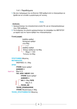 18
1.4.1. Παραδείγματα
1. Να γίνει πρόγραμμα που να δίνονται 1000 αριθμοί από το πληκτρολόγιο να
βρεθεί και να τυπωθεί ο μεγαλύτερος απ' αυτούς.
Λύση
Ανάλυση:
1. Χρησιμοποιούμε την επαναληπτική εντολή ΓΙΑ. για να πληκτρολογήσουμε
τους 1000 αριθμούς.
2. Για να βρούμε τον μέγιστο χρησιμοποιούμε τον αλγόριθμο του ΜΕΓΙΣΤΟΥ
με αρχική τιμή τον πρώτο αριθμό που πληκτρολογούμε.
Γενική μορφή:
Διαβάζω αριθμό
Καταχωρώ αριθμό
στην Μαχ
i = 2
Διαβάζω αριθμό
Ελέγχω αριθμό με την Μαχ
Μέχρι i = 1000
Τυπώνω τον Μαχ
ΠΡΟΓΡΑΜΜΑ Μέγιστος
ΜΕΤΑΒΛΗΤΕΣ
ΑΚΕΡΑΙΕΣ: Α, I, Μαχ
ΑΡΧΗ
ΓΡΑΨΕ 'Δώσε αριθμό'
ΔΙΑΒΑΣΕ Α
Αρχική τιμή Μαχ  Α
ΓΙΑ i ΑΠΟ 2 ΜΕΧΡΙ 1000
ΓΡΑΨΕ 'Δώσε αριθμό'
ΔΙΑΒΑΣΕ Α
ΑΝ Α > Μαχ ΤΟΤΕ
Μαχ  Α
ΤΕΛΟΣ_ΑΝ
ΤΕΛΟΣ_ΕΠΑΝΑΛΗΨΗΣ
ΓΡΑΨΕ 'Μεγαλύτερος ο:',Μαχ
ΤΕΛΟΣ_ΠΡΟΓΡΑΜΜΑΤΟΣ Μέγιστος
βρόχος
έλεγχος
 