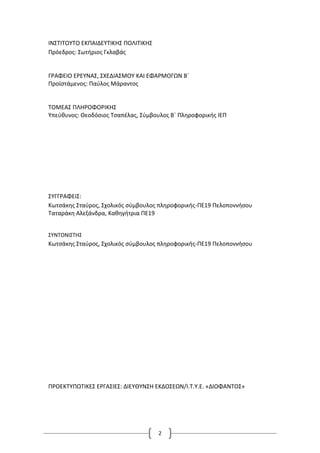 2
ΙΝΣΤΙΤΟΥΤΟ ΕΚΠΑΙΔΕΥΤΙΚΗΣ ΠΟΛΙΤΙΚΗΣ
Πρόεδρος: Σωτήριος Γκλαβάς
ΓΡΑΦΕΙΟ ΕΡΕΥΝΑΣ, ΣΧΕΔΙΑΣΜΟΥ ΚΑΙ ΕΦΑΡΜΟΓΩΝ Β΄
Προϊστάμενος: Παύλος Μάραντος
ΤΟΜΕΑΣ ΠΛΗΡΟΦΟΡΙΚΗΣ
Υπεύθυνος: Θεοδόσιος Τσαπέλας, Σύμβουλος Β΄ Πληροφορικής ΙΕΠ
ΣΥΓΓΡΑΦΕΙΣ:
Κωτσάκης Σταύρος, Σχολικός σύμβουλος πληροφορικής-ΠΕ19 Πελοποννήσου
Ταταράκη Αλεξάνδρα, Καθηγήτρια ΠΕ19
ΣΥΝΤΟΝΙΣΤΗΣ
Κωτσάκης Σταύρος, Σχολικός σύμβουλος πληροφορικής-ΠΕ19 Πελοποννήσου
ΠΡΟΕΚΤΥΠΩΤΙΚΕΣ ΕΡΓΑΣΙΕΣ: ΔΙΕΥΘΥΝΣΗ ΕΚΔΟΣΕΩΝ/Ι.Τ.Υ.Ε. «ΔΙΟΦΑΝΤΟΣ»
 
