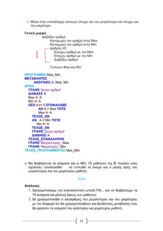 21
2. Μέσα στην επανάληψη κάνουμε έλεγχο για τον μεγαλύτερο και έλεγχο για
τον μικρότερο.
Γενική μορφή:
Διαβάζω αριθμό
Καταχωρώ τον αριθμό στην Μαx
Καταχωρώ τον αριθμό στην Μin
αριθμός ≠0
Ελέγχω αριθμό με την Μαx
Ελέγχω αριθμό με την Μin
Διαβάζω αριθμό
Τυπώνω Μαx και Μin
ΠΡΟΓΡΑΜΜΑ Max_Min
ΜΕΤΑΒΛΗΤΕΣ
ΑΚΕΡΑΙΕΣ:A, Max, Min
ΑΡΧΗ
ΓΡΑΨΕ 'Δώσε αριθμό'
ΔΙΑΒΑΣΕ A
Max  A
Min  A
ΟΣΟ A<> 0 ΕΠΑΝΑΛΑΒΕ
ΑΝ Α > Max ΤΟΤΕ
Max  A
ΤΕΛΟΣ_ΑΝ
ΑΝ A < Min ΤΟΤΕ
Min  A
ΤΕΛΟΣ_ΑΝ
ΓΡΑΨΕ 'Δώσε αριθμό'
ΔΙΑΒΑΣΕ Α
ΤΕΛΟΣ_ΕΠΑΝΑΛΗΨΗΣ
ΓΡΑΨΕ 'Μεγαλύτερος ',Max
ΓΡΑΨΕ 'Μικρότερος ',Min
ΤΕΛΟΣ_ΠΡΟΓΡΑΜΜΑΤΟΣ Max_Min
4. Να διαβάζονται τα ονόματα και οι MΟ, 70 μαθητών της Β' Λυκείου ενός
σχολείου. υπολογισθεί vα τυπωθεί το όνομα και ο μέσος όρος του
μεγαλύτερου και του χειρότερου μαθητή.
Λύση
Ανάλυση:
1. Χρησιμοποιούμε την επαναληπτική εντολή ΓΙΑ... για vα διαβάσουμε τα
70 ονόματα και μέσους όρους των μαθητών.
2. 0α χρησιμοποιηθεί ο αλγόριθμος του μεγαλύτερου και του μικρότερου
με την διαφορά ότι θα χρησιμοποιηθούν και βοηθητικές μεταβλητές που
θα κρατούν τα ονόματα του καλύτερου και χειρότερου μαθητή.
βρόχος
 