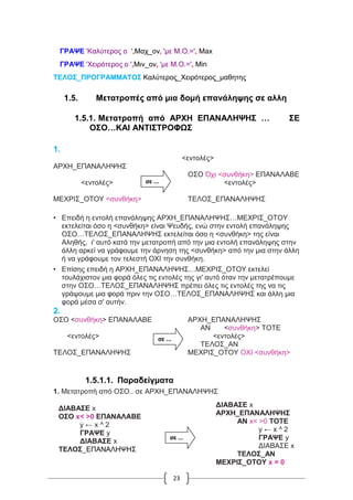 23
ΓΡΑΨΕ 'Καλύτερος ο ',Μαχ_ον, 'με Μ.Ο.=', Max
ΓΡΑΨΕ 'Χειρότερος ο ',Μιν_ον, 'με Μ.Ο.=', Min
ΤΕΛΟΣ_ΠΡΟΓΡΑΜΜΑΤΟΣ Καλύτερος_Χειρότερος_μαθητης
1.5. Μετατροπές από μια δομή επανάληψης σε αλλη
1.5.1. Μετατροπή από ΑΡXΗ ΕΠΑΝΑΛΗΨΗΣ … ΣΕ
ΟΣΟ…ΚΑΙ ΑΝΤΙΣΤΡΟΦΩΣ
1.
<εντολές>
ΑΡΧΗ_ΕΠΑΝΑΛΗΨΗΣ
ΟΣΟ Όχι <συνθήκη> ΕΠΑΝΑΛΑΒΕ
<εντολές> <εντολές>
ΜΕΧΡΙΣ_ΟΤΟΥ <συνθήκη> ΤΕΛΟΣ_ΕΠΑΝΑΛΗΨΗΣ
• Επειδή η εντολή επανάληψης ΑΡΧΗ_ΕΠΑΝΑΛΗΨΗΣ…ΜΕΧΡΙΣ_ΟΤΟΥ
εκτελείται όσο η <συνθήκη> είναι Ψευδής, ενώ στην εντολή επανάληψης
ΟΣΟ…ΤΕΛΟΣ_ΕΠΑΝΑΛΗΨΗΣ εκτελείται όσο η <συνθήκη> της είναι
Αληθής, ι' αυτό κατά την μετατροπή από την μια εντολή επανάληψης στην
άλλη αρκεί να γράφουμε την άρνηση της <συνθήκη> από την μια στην άλλη
ή να γράφουμε τον τελεστή ΟΧΙ την συνθήκη.
• Επίσης επειδή η ΑΡΧΗ_ΕΠΑΝΑΛΗΨΗΣ…ΜΕΧΡΙΣ_ΟΤΟΥ εκτελεί
τουλάχιστον μια φορά όλες τις εντολές της γι' αυτό όταν την μετατρέπουμε
στην ΟΣΟ…ΤΕΛΟΣ_ΕΠΑΝΑΛΗΨΗΣ πρέπει όλες τις εντολές της να τις
γράψουμε μια φορά πριν την ΟΣΟ…ΤΕΛΟΣ_ΕΠΑΝΑΛΗΨΗΣ και άλλη μια
φορά μέσα σ' αυτήν.
2.
ΟΣΟ <συνθήκη> ΕΠΑΝΑΛΑΒΕ ΑΡΧΗ_ΕΠΑΝΑΛΗΨΗΣ
ΑΝ <συνθήκη> ΤΟΤΕ
<εντολές> <εντολές>
ΤΕΛΟΣ_ΑΝ
ΤΕΛΟΣ_ΕΠΑΝΑΛΗΨΗΣ ΜΕΧΡΙΣ_ΟΤΟΥ ΟΧΙ <συνθήκη>
1.5.1.1. Παραδείγματα
1. Μετατροπή από ΟΣΟ.. σε ΑΡΧΗ_ΕΠΑΝΑΛΗΨΗΣ
σε ...
σε ...
ΔΙΑΒΑΣΕ x
ΟΣΟ x< >0 ΕΠΑΝΑΛΑΒΕ
y ← x ^ 2
ΓΡΑΨΕ y
ΔΙΑΒΑΣΕ x
ΤΕΛΟΣ_ΕΠΑΝΑΛΗΨΗΣ
ΔΙΑΒΑΣΕ x
ΑΡΧΗ_ΕΠΑΝΑΛΗΨΗΣ
ΑΝ x< >0 ΤΟΤΕ
y ← x ^ 2
ΓΡΑΨΕ y
ΔΙΑΒΑΣΕ x
ΤΕΛΟΣ_ΑΝ
ΜΕΧΡΙΣ_ΟΤΟΥ x = 0
σε ...
 