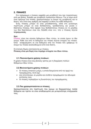 27
2. ΠΙΝΑΚΕΣ
Στο πρόγραμμα ο πίνακας εκφράζει μια μεταβλητή που έχει περισσότερες
από μια θέσεις, δηλαδή μια μεταβλητή πολλαπλών θέσεων. Για το λόγο αυτό
όταν ορίζουμε ένα πίνακα, χρησιμοποιούμε το όνομα της μεταβλητής και το
δείκτη, που είναι ένας αριθμός και εκφράζει τη θέση του κάθε δεδομένου.
Ένας πίνακας μπορεί να είναι μονοδιάστατος, αλλά στη γενικότερη
περίπτωση μπορεί να είναι δισδιάστατος, τρισδιάστατος και γενικά ν-
διάστατος πίνακας. Όσο αφορά τους δισδιάστατους πίνακες αν το μέγεθος
των δύο διαστάσεων είναι ίσο, δηλαδή είναι νxν, τότε ο πίνακας λέγεται
τετραγωνικός.
Άρα:
Πίνακας είναι ένα σύνολο δεδομένων ίδιου τύπου, τα οποία έχουν το ίδιο
όνομα. Κάθε ένα από τα δεδομένα του πίνακα λέγεται στοιχείο του πίνακα.
Όταν αναφερόμαστε σε ένα δεδομένο από τον πίνακα τότε γράφουμε το
όνομα του πίνακα ακολουθούμενο από έναν δείκτη.
Οι στατικές δομές υλοποιούνται με πίνακες.
Πίνακας είναι μια δομή που περιέχει στοιχεία του ίδιου τύπου.
2.1.Πλεονεκτήματα χρήσης πινάκων:
Η χρήση πίνακα είναι ένας βολικός τρόπος για τη διαχείριση πολλών
δεδομένων ίδιου τύπου.
2.2.Μειονεκτήματα χρήσης πινάκων:
 Οι πίνακες απαιτούν μνήμη, η οποία δεσμεύεται από την αρχή του
προγράμματος. Αυτό έχει
 σαν αποτέλεσμα, σε μεγάλα και σύνθετα προγράμματα την αδυναμία
εκτέλεσης τους.
 Οι πίνακες περιορίζουν τις δυνατότητες του προγράμματος.
2.3.Που χρησιμοποιούνται οι πίνακες;
Χρησιμοποιούνται στη περίπτωση που έχουμε να διαχειριστούμε πολλά
δεδομένα και πρέπει να είναι αποθηκευμένα για μεταγενέστερη επεξεργασία
τους.
 