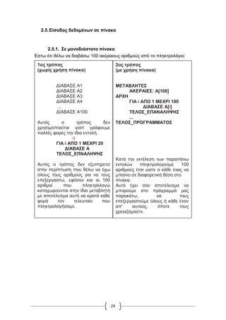 29
2.5.Είσοδος δεδομένων σε πίνακα
2.5.1. Σε μονοδιάστατο πίνακα
Έστω ότι θέλω να διαβάσω 100 ακέραιους αριθμούς από το πληκτρολόγιο:
1ος τρόπος
(χωρίς χρήση πίνακα)
ΔΙΑΒΑΣΕ Α1
ΔΙΑΒΑΣΕ Α2
ΔΙΑΒΑΣΕ Α3
ΔΙΑΒΑΣΕ Α4
...
ΔΙΑΒΑΣΕ Α100
Αυτός ο τρόπος δεν
χρησιμοποιείται γιατί γράφουμε
πολλές φορές την ίδια εντολή.
ή
ΓΙΑ i ΑΠΟ 1 ΜΕΧΡΙ 20
ΔΙΑΒΑΣΕ Α
ΤΕΛΟΣ_ΕΠΝΑΛΗΨΗΣ
Αυτός ο τρόπος δεν εξυπηρετεί
στην περίπτωση που θέλω να έχω
όλους τους αριθμούς για να τους
επεξεργαστώ, εφόσον και οι 100
αριθμοί που πληκτρολογώ
καταχωρούνται στην ίδια μεταβλητή
με αποτέλεσμα αυτή να κρατά κάθε
φορά τον τελευταίο που
πληκτρολογήσαμε.
2ος τρόπος
(με χρήση πίνακα)
ΜΕΤΑΒΛΗΤΕΣ
ΑΚΕΡΑΙΕΣ: Α[100]
ΑΡΧΗ
ΓΙΑ i ΑΠΟ 1 ΜΕΧΡΙ 100
ΔΙΑΒΑΣΕ Α[i]
ΤΕΛΟΣ_ΕΠΑΝΑΛΗΨΗΣ
...
ΤΕΛΟΣ_ΠΡΟΓΡΑΜΜΑΤΟΣ
Κατά την εκτέλεση των παραπάνω
εντολών πληκτρολογούμε 100
αριθμούς έτσι ώστε ο κάθε ένας να
μπαίνει σε διαφορετική θέση στο
πίνακα.
Αυτό έχει σαν αποτέλεσμα να
μπορούμε στο πρόγραμμά μας
παρακάτω, να τους
επεξεργαστούμε όλους ή κάθε έναν
απ' αυτούς, όποτε τους
χρειαζόμαστε.
 