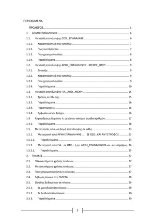 3
ΠΕΡΙΕΧΟΜΕΝΑ
ΠΡΟΛΟΓΟΣ........................................................................................................................ 5
1. ΔΟΜΗ ΕΠΑΝΑΛΗΨΗΣ.................................................................................................... 6
1.1. Η εντολή επανάληψης ΟΣΟ.,.ΕΠΑΝΑΛΑΒΕ ............................................................... 6
1.1.1. Χαρακτηριστικά της εντολής:................................................................................ 7
1.1.2. Πως συντάσσεται: ................................................................................................. 7
1.1.3. Που χρησιμοποιείται:............................................................................................ 8
1.1.4. Παραδείγματα....................................................................................................... 8
1.2. Η εντολή επανάληψης ΑΡΧΗ_ΕΠΑΝΑΛΗΨΗΣ...ΜΕΧΡΙΣ_ΟΤΟΥ................................. 9
1.2.1. Σύνταξη:................................................................................................................. 9
1.2.2. Χαρακτηριστικά της εντολής:................................................................................ 9
1.2.3. Που χρησιμοποιείται:............................................................................................ 9
1.2.4. Παραδείγματα..................................................................................................... 10
1.3. Η εντολή επανάληψης ΓΙΑ...ΑΠΟ...ΜΕΧΡΙ .............................................................. 15
1.3.1. Τρόπος εκτέλεσης................................................................................................ 15
1.3.2. Παραδείγματα..................................................................................................... 16
1.3.3. Παρατηρήσεις ..................................................................................................... 16
1.3.4. Εμφωλευμένοι Βρόχοι......................................................................................... 16
1.4. Αλγόριθμος ελάχιστου ή μεγίστου από μια ομάδα αριθμών................................ 17
1.4.1. Παραδείγματα..................................................................................................... 18
1.5. Μετατροπές από μια δομή επανάληψης σε αλλη.................................................. 23
1.5.1. Μετατροπή από ΑΡXΗ ΕΠΑΝΑΛΗΨΗΣ … ΣΕ ΟΣΟ…ΚΑΙ ΑΝΤΙΣΤΡΟΦΩΣ ............ 23
1.5.1.1. Παραδείγματα................................................................................................. 23
1.5.2. Μετατροπή απο ΓΙΑ… σε ΟΣΟ… ή σε ΑΡXΗ_ΕΠΑΝΑΛΗΨΗΣ και αντιστρόφως. 24
1.5.2.1. Παραδείγματα................................................................................................. 25
2. ΠΙΝΑΚΕΣ....................................................................................................................... 27
2.1. Πλεονεκτήματα χρήσης πινάκων:........................................................................... 27
2.2. Μειονεκτήματα χρήσης πινάκων:........................................................................... 27
2.3. Που χρησιμοποιούνται οι πίνακες;......................................................................... 27
2.4. Δήλωση πίνακα στη ΓΛΩΣΣΑ. .................................................................................. 28
2.5. Είσοδος δεδομένων σε πίνακα ............................................................................... 29
2.5.1. Σε μονοδιάστατο πίνακα..................................................................................... 29
2.5.2. Σε δισδιάστατο πίνακα........................................................................................ 30
2.5.3. Παραδείγματα..................................................................................................... 30
 