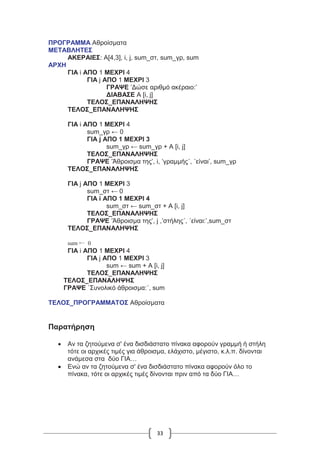 33
ΠΡΟΓΡΑΜΜΑ Αθροίσματα
ΜΕΤΑΒΛΗΤΕΣ
ΑΚΕΡΑΙΕΣ: Α[4,3], i, j, sum_στ, sum_γρ, sum
ΑΡΧΗ
ΓΙΑ i ΑΠΟ 1 ΜΕΧΡΙ 4
ΓΙΑ j ΑΠΟ 1 ΜΕΧΡΙ 3
ΓΡΑΨΕ ’Δώσε αριθμό ακέραιο:’
ΔΙΑΒΑΣΕ Α [i, j]
ΤΕΛΟΣ_ΕΠΑΝΑΛΗΨΗΣ
ΤΕΛΟΣ_ΕΠΑΝΑΛΗΨΗΣ
ΓΙΑ i ΑΠΟ 1 ΜΕΧΡΙ 4
sum_γρ ← 0
ΓΙΑ j ΑΠΟ 1 ΜΕΧΡΙ 3
sum_γρ ← sum_γρ + Α [i, j]
ΤΕΛΟΣ_ΕΠΑΝΑΛΗΨΗΣ
ΓΡΑΨΕ ’Άθροισμα της’, i, ’γραμμής΄, ΄είναι’, sum_γρ
ΤΕΛΟΣ_ΕΠΑΝΑΛΗΨΗΣ
ΓΙΑ j ΑΠΟ 1 ΜΕΧΡΙ 3
sum_στ ← 0
ΓΙΑ i ΑΠΟ 1 ΜΕΧΡΙ 4
sum_στ ← sum_στ + Α [i, j]
ΤΕΛΟΣ_ΕΠΑΝΑΛΗΨΗΣ
ΓΡΑΨΕ ’Άθροισμα της’, j ,’στήλης΄, ΄είναι:’,sum_στ
ΤΕΛΟΣ_ΕΠΑΝΑΛΗΨΗΣ
sum ← 0
ΓΙΑ i ΑΠΟ 1 ΜΕΧΡΙ 4
ΓΙΑ j ΑΠΟ 1 ΜΕΧΡΙ 3
sum ← sum + Α [i, j]
ΤΕΛΟΣ_ΕΠΑΝΑΛΗΨΗΣ
ΤΕΛΟΣ_ΕΠΑΝΑΛΗΨΗΣ
ΓΡΑΨΕ ΄Συνολικό άθροισμα:΄, sum
ΤΕΛΟΣ_ΠΡΟΓΡΑΜΜΑΤΟΣ Αθροίσματα
Παρατήρηση
 Αν τα ζητούμενα σ' ένα δισδιάστατο πίνακα αφορούν γραμμή ή στήλη
τότε οι αρχικές τιμές για άθροισμα, ελάχιστο, μέγιστο, κ.λ.π. δίνονται
ανάμεσα στα δύο ΓΙΑ…
 Ενώ αν τα ζητούμενα σ' ένα δισδιάστατο πίνακα αφορούν όλο το
πίνακα, τότε οι αρχικές τιμές δίνονται πριν από τα δύο ΓΙΑ…
 
