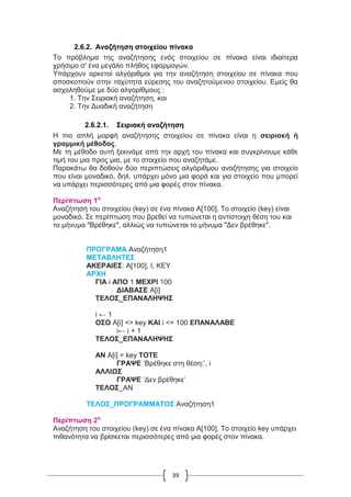39
2.6.2. Αναζήτηση στοιχείου πίνακα
Το πρόβλημα της αναζήτησης ενός στοιχείου σε πίνακα είναι ιδιαίτερα
χρήσιμο σ' ένα μεγάλο πλήθος εφαρμογών.
Υπάρχουν αρκετοί αλγόριθμοι για την αναζήτηση στοιχείου σε πίνακα που
αποσκοπούν στην ταχύτητα εύρεσης του αναζητούμενου στοιχείου. Εμείς θα
ασχοληθούμε με δύο αλγορίθμους :
1. Την Σειριακή αναζήτηση, και
2. Την Δυαδική αναζήτηση
2.6.2.1. Σειριακή αναζήτηση
Η πιο απλή μορφή αναζήτησης στοιχείου σε πίνακα είναι η σειριακή ή
γραμμική μέθοδος.
Με τη μέθοδο αυτή ξεκινάμε από την αρχή του πίνακα και συγκρίνουμε κάθε
τιμή του μια προς μια, με το στοιχείο που αναζητάμε.
Παρακάτω θα δοθούν δύο περιπτώσεις αλγόριθμου αναζήτησης για στοιχείο
που είναι μοναδικό, δηλ. υπάρχει μόνο μια φορά και για στοιχείο που μπορεί
να υπάρχει περισσότερες από μια φορές στον πίνακα.
Περίπτωση 1η
Αναζήτηση του στοιχείου (key) σε ένα πίνακα Α[100]. Το στοιχείο (key) είναι
μοναδικό. Σε περίπτωση που βρεθεί να τυπώνεται η αντίστοιχη θέση του και
το μήνυμα "Βρέθηκε", αλλιώς να τυπώνεται το μήνυμα "Δεν βρέθηκε".
ΠΡΟΓΡΑΜΑ Αναζήτηση1
ΜΕΤΑΒΛΗΤΕΣ
ΑΚΕΡΑΙΕΣ: Α[100], I, KEY
ΑΡΧΗ
ΓΙΑ i ΑΠΟ 1 ΜΕΧΡΙ 100
ΔΙΑΒΑΣΕ Α[i]
ΤΕΛΟΣ_ΕΠΑΝΑΛΗΨΗΣ
i ← 1
ΟΣΟ Α[i] <> key ΚΑΙ i <= 100 ΕΠΑΝΑΛΑΒΕ
i← i + 1
ΤΕΛΟΣ_ΕΠΑΝΑΛΗΨΗΣ
ΑΝ Α[i] = key ΤΟΤΕ
ΓΡΑΨΕ ’Βρέθηκε στη θέση:’, i
ΑΛΛΙΩΣ
ΓΡΑΨΕ ’Δεν βρέθηκε’
ΤΕΛΟΣ_ΑΝ
ΤΕΛΟΣ_ΠΡΟΓΡΑΜΜΑΤΟΣ Αναζήτηση1
Περίπτωση 2η
Αναζήτηση του στοιχείου (key) σε ένα πίνακα Α[100]. Το στοιχείο key υπάρχει
πιθανότητα να βρίσκεται περισσότερες από μια φορές στον πίνακα.
 