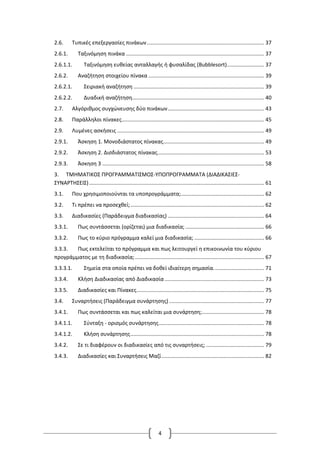 4
2.6. Τυπικές επεξεργασίες πινάκων............................................................................... 37
2.6.1. Ταξινόμηση πινάκα ............................................................................................. 37
2.6.1.1. Ταξινόμηση ευθείας ανταλλαγής ή φυσαλίδας (Bubblesort)......................... 37
2.6.2. Αναζήτηση στοιχείου πίνακα .............................................................................. 39
2.6.2.1. Σειριακή αναζήτηση ........................................................................................ 39
2.6.2.2. Δυαδική αναζήτηση......................................................................................... 40
2.7. Αλγόριθμος συγχώνευσης δύο πινάκων................................................................. 43
2.8. Παράλληλοι πίνακες................................................................................................ 45
2.9. Λυμένες ασκήσεις ................................................................................................... 49
2.9.1. Άσκηση 1. Μονοδιάστατος πίνακας.................................................................... 49
2.9.2. Άσκηση 2. Δισδιάστατος πίνακας........................................................................ 53
2.9.3. Άσκηση 3 ............................................................................................................. 58
3. ΤΜΗΜΑΤΙΚΟΣ ΠΡΟΓΡΑΜΜΑΤΙΣΜΟΣ-ΥΠΟΠΡΟΓΡΑΜΜΑΤΑ (ΔΙΑΔΙΚΑΣΙΕΣ-
ΣΥΝΑΡΤΗΣΕΙΣ)...................................................................................................................... 61
3.1. Που χρησιμοποιούνται τα υποπρογράμματα;........................................................ 62
3.2. Τι πρέπει να προσεχθεί;.......................................................................................... 62
3.3. Διαδικασίες (Παράδειγμα διαδικασίας) ................................................................. 64
3.3.1. Πως συντάσσεται (ορίζεται) μια διαδικασία; ..................................................... 66
3.3.2. Πως το κύριο πρόγραμμα καλεί μια διαδικασία; ............................................... 66
3.3.3. Πως εκτελείται το πρόγραμμα και πως λειτουργεί η επικοινωνία του κύριου
προγράμματος με τη διαδικασία;....................................................................................... 67
3.3.3.1. Σημεία στα οποία πρέπει να δοθεί ιδιαίτερη σημασία.................................. 71
3.3.4. Κλήση Διαδικασίας από Διαδικασία ................................................................... 73
3.3.5. Διαδικασίες και Πίνακες...................................................................................... 75
3.4. Συναρτήσεις (Παράδειγμα συνάρτησης) ................................................................ 77
3.4.1. Πως συντάσσεται και πως καλείται μια συνάρτηση;.......................................... 78
3.4.1.1. Σύνταξη - ορισμός συνάρτησης....................................................................... 78
3.4.1.2. Κλήση συνάρτησης.......................................................................................... 78
3.4.2. Σε τι διαφέρουν οι διαδικασίες από τις συναρτήσεις; ....................................... 79
3.4.3. Διαδικασίες και Συναρτήσεις Μαζί..................................................................... 82
 