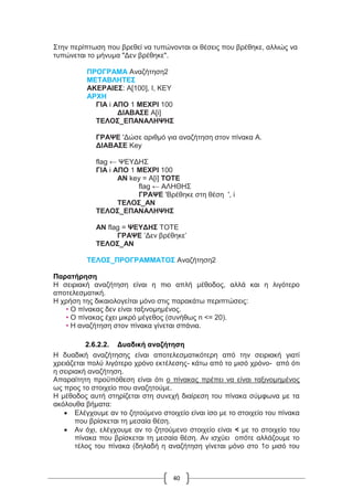 40
Στην περίπτωση που βρεθεί να τυπώνονται οι θέσεις που βρέθηκε, αλλιώς να
τυπώνεται το μήνυμα "Δεν βρέθηκε".
ΠΡΟΓΡΑΜΑ Αναζήτηση2
ΜΕΤΑΒΛΗΤΕΣ
ΑΚΕΡΑΙΕΣ: Α[100], I, KEY
ΑΡΧΗ
ΓΙΑ i ΑΠΟ 1 ΜΕΧΡΙ 100
ΔΙΑΒΑΣΕ Α[i]
ΤΕΛΟΣ_ΕΠΑΝΑΛΗΨΗΣ
ΓΡΑΨΕ 'Δώσε αριθμό για αναζήτηση στον πίνακα Α.
ΔΙΑΒΑΣΕ Key
flag ← ΨΕΥΔΗΣ
ΓΙΑ i ΑΠΟ 1 ΜΕΧΡΙ 100
ΑΝ key = Α[i] ΤΟΤΕ
flag ← ΑΛΗΘΗΣ
ΓΡΑΨΕ 'Βρέθηκε στη θέση ', i
ΤΕΛΟΣ_ΑΝ
ΤΕΛΟΣ_ΕΠΑΝΑΛΗΨΗΣ
ΑΝ flag = ΨΕΥΔΗΣ ΤΟΤΕ
ΓΡΑΨΕ ’Δεν βρέθηκε’
ΤΕΛΟΣ_ΑΝ
ΤΕΛΟΣ_ΠΡΟΓΡΑΜΜΑΤΟΣ Αναζήτηση2
Παρατήρηση
Η σειριακή αναζήτηση είναι η πιο απλή μέθοδος, αλλά και η λιγότερο
αποτελεσματική.
Η χρήση της δικαιολογείται μόνο στις παρακάτω περιπτώσεις:
• Ο πίνακας δεν είναι ταξινομημένος.
• Ο πίνακας έχει μικρό μέγεθος (συνήθως n <= 20).
• Η αναζήτηση στον πίνακα γίνεται σπάνια.
2.6.2.2. Δυαδική αναζήτηση
Η δυαδική αναζήτησης είναι αποτελεσματικότερη από την σειριακή γιατί
χρειάζεται πολύ λιγότερο χρόνο εκτέλεσης- κάτω από το μισό χρόνο- από ότι
η σειριακή αναζήτηση.
Απαραίτητη προϋπόθεση είναι ότι ο πίνακας πρέπει να είναι ταξινομημένος
ως προς το στοιχείο που αναζητούμε.
Η μέθοδος αυτή στηρίζεται στη συνεχή διαίρεση του πίνακα σύμφωνα με τα
ακόλουθα βήματα:
 Ελέγχουμε αν το ζητούμενο στοιχείο είναι ίσο με το στοιχείο του πίνακα
που βρίσκεται τη μεσαία θέση.
 Αν όχι, ελέγχουμε αν το ζητούμενο στοιχείο είναι < με το στοιχείο του
πίνακα που βρίσκεται τη μεσαία θέση. Αν ισχύει οπότε αλλάζουμε το
τέλος του πίνακα (δηλαδή η αναζήτηση γίνεται μόνο στο 1ο μισό του
 