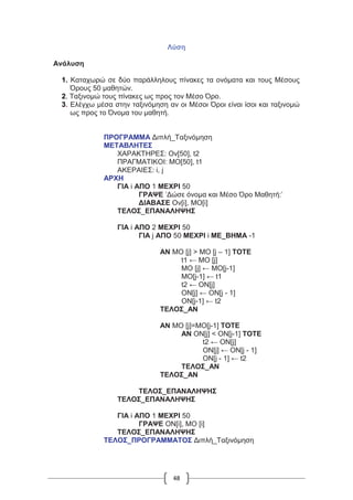 48
Λύση
Ανάλυση
1. Καταχωρώ σε δύο παράλληλους πίνακες τα ονόματα και τους Μέσους
Όρους 50 μαθητών.
2. Ταξινομώ τους πίνακες ως προς τον Μέσο Όρο.
3. Ελέγχω μέσα στην ταξινόμηση αν οι Μέσοι Όροι είναι ίσοι και ταξινομώ
ως προς το Όνομα του μαθητή.
ΠΡΟΓΡΑΜΜΑ Διπλή_Ταξινόμηση
ΜΕΤΑΒΛΗΤΕΣ
ΧΑΡΑΚΤΗΡΕΣ: Ον[50], t2
ΠΡΑΓΜΑΤΙΚΟΙ: ΜΟ[50], t1
ΑΚΕΡΑΙΕΣ: i, j
ΑΡΧΗ
ΓΙΑ i ΑΠΟ 1 ΜΕΧΡΙ 50
ΓΡΑΨΕ ’Δώσε όνομα και Μέσο Όρο Μαθητή:’
ΔΙΑΒΑΣΕ Ον[i], ΜΟ[i]
ΤΕΛΟΣ_ΕΠΑΝΑΛΗΨΗΣ
ΓΙΑ i ΑΠΟ 2 ΜΕΧΡΙ 50
ΓΙΑ j ΑΠΟ 50 ΜΕΧΡΙ i ΜΕ_ΒΗΜΑ -1
ΑΝ ΜΟ [j] > ΜΟ [j – 1] ΤΟΤΕ
t1 ← ΜΟ [j]
ΜΟ [j] ← MO[j-1]
MO[j-1] ← t1
t2 ← ΟΝ[j]
ΟΝ[j] ← ΟΝ[j - 1]
ΟΝ[j-1] ← t2
ΤΕΛΟΣ_ΑΝ
ΑΝ ΜΟ [j]=MO[j-1] ΤΟΤΕ
ΑΝ ΟΝ[j] < ΟΝ[j-1] ΤΟΤΕ
t2 ← ΟΝ[j]
ΟΝ[j] ← ΟΝ[j - 1]
ΟΝ[j - 1] ← t2
ΤΕΛΟΣ_ΑΝ
ΤΕΛΟΣ_ΑΝ
ΤΕΛΟΣ_ΕΠΑΝΑΛΗΨΗΣ
ΤΕΛΟΣ_ΕΠΑΝΑΛΗΨΗΣ
ΓΙΑ i ΑΠΟ 1 ΜΕΧΡΙ 50
ΓΡΑΨΕ ΟΝ[i], ΜΟ [i]
ΤΕΛΟΣ_ΕΠΑΝΑΛΗΨΗΣ
ΤΕΛΟΣ_ΠΡΟΓΡΑΜΜΑΤΟΣ Διπλή_Ταξινόμηση
 