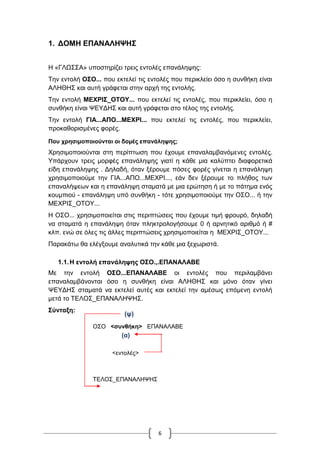 6
1. ΔΟΜΗ ΕΠΑΝΑΛΗΨΗΣ
Η «ΓΛΩΣΣΑ» υποστηρίζει τρεις εντολές επανάληψης:
Την εντολή ΟΣΟ... που εκτελεί τις εντολές που περικλείει όσο η συνθήκη είναι
ΑΛΗΘΗΣ και αυτή γράφεται στην αρχή της εντολής.
Την εντολή ΜΕΧΡΙΣ_ΟΤΟΥ... που εκτελεί τις εντολές, που περικλείει, όσο η
συνθήκη είναι ΨΕΥΔΗΣ και αυτή γράφεται στο τέλος της εντολής.
Την εντολή ΓΙΑ...ΑΠΟ...ΜΕΧΡΙ... που εκτελεί τις εντολές, που περικλείει,
προκαθορισμένες φορές.
Που χρησιμοποιούνται οι δομές επανάληψης;
Χρησιμοποιούνται στη περίπτωση που έχουμε επαναλαμβανόμενες εντολές.
Υπάρχουν τρεις μορφές επανάληψης γιατί η κάθε μια καλύπτει διαφορετικά
είδη επανάληψης . Δηλαδή, όταν ξέρουμε πόσες φορές γίνεται η επανάληψη
χρησιμοποιούμε την ΓΙΑ...ΑΠΟ...ΜΕΧΡΙ..., εάν δεν ξέρουμε το πλήθος των
επαναλήψεων και η επανάληψη σταματά με μια ερώτηση ή με το πάτημα ενός
κουμπιού - επανάληψη υπό συνθήκη - τότε χρησιμοποιούμε την ΟΣΟ... ή την
ΜΕΧΡΙΣ_ΟΤΟΥ...
Η ΟΣΟ... χρησιμοποιείται στις περιπτώσεις που έχουμε τιμή φρουρό, δηλαδή
να σταματά η επανάληψη όταν πληκτρολογήσουμε 0 ή αρνητικό αριθμό ή #
κλπ. ενώ σε όλες τις άλλες περιπτώσεις χρησιμοποιείται η ΜΕΧΡΙΣ_ΟΤΟΥ...
Παρακάτω θα ελέγξουμε αναλυτικά την κάθε μια ξεχωριστά.
1.1.Η εντολή επανάληψης ΟΣΟ.,.ΕΠΑΝΑΛΑΒΕ
Με την εντολή ΟΣΟ...ΕΠΑΝΑΛΑΒΕ οι εντολές που περιλαμβάνει
επαναλαμβάνονται όσο η συνθήκη είναι ΑΛΗΘΗΣ και μόνο όταν γίνει
ΨΕΥΔΗΣ σταματά να εκτελεί αυτές και εκτελεί την αμέσως επόμενη εντολή
μετά το ΤΕΛΟΣ_ΕΠΑΝΑΛΗΨΗΣ.
Σύνταξη:
ΟΣΟ <συνθήκη> ΕΠΑΝΑΛΑΒΕ
<εντολές>
ΤΕΛΟΣ_ΕΠΑΝΑΛΗΨΗΣ
….
(ψ)
(α)
 