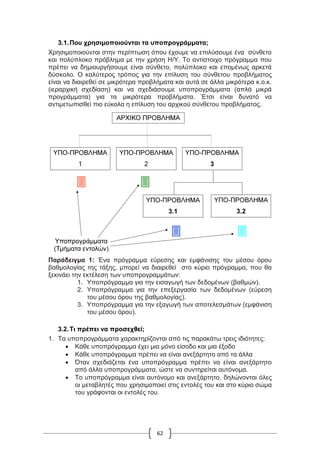 62
3.1.Που χρησιμοποιούνται τα υποπρογράμματα;
Χρησιμοποιούνται στην περίπτωση όπου έχουμε να επιλύσουμε ένα σύνθετο
και πολύπλοκο πρόβλημα με την χρήση Η/Υ. Το αντίστοιχο πρόγραμμα που
πρέπει να δημιουργήσουμε είναι σύνθετο, πολύπλοκο και επομένως αρκετά
δύσκολο. Ο καλύτερος τρόπος για την επίλυση του σύνθετου προβλήματος
είναι να διαιρεθεί σε μικρότερα προβλήματα και αυτά σε άλλα μικρότερα κ.ο.κ.
(ιεραρχική σχεδίαση) και να σχεδιάσουμε υποπρογράμματα (απλά μικρά
προγράμματα) για τα μικρότερα προβλήματα. Έτσι είναι δυνατό να
αντιμετωπισθεί πιο εύκολα η επίλυση του αρχικού σύνθετου προβλήματος.
Παράδειγμα 1: Ένα πρόγραμμα εύρεσης και εμφάνισης του μέσου όρου
βαθμολογίας της τάξης, μπορεί να διαιρεθεί στο κύριο πρόγραμμα, που θα
ξεκινάει την εκτέλεση των υποπρογραμμάτων:
1. Υποπρόγραμμα για την εισαγωγή των δεδομένων (βαθμών).
2. Υποπρόγραμμα για την επεξεργασία των δεδομένων (εύρεση
του μέσου όρου της βαθμολογίας).
3. Υποπρόγραμμα για την εξαγωγή των αποτελεσμάτων (εμφάνιση
του μέσου όρου).
3.2.Τι πρέπει να προσεχθεί;
1. Τα υποπρογράμματα χαρακτηρίζονται από τις παρακάτω τρεις ιδιότητες:
 Κάθε υποπρόγραμμα έχει μια μόνο είσοδο και μια έξοδο
 Κάθε υποπρόγραμμα πρέπει να είναι ανεξάρτητο από τα άλλα
 Όταν σχεδιάζεται ένα υποπρόγραμμα πρέπει να είναι ανεξάρτητο
από άλλα υποπρογράμματα, ώστε να συντηρείται αυτόνομα.
 Το υποπρόγραμμα είναι αυτόνομο και ανεξάρτητο, δηλώνονται όλες
οι μεταβλητές που χρησιμοποιεί στις εντολές του και στο κύριο σώμα
του γράφονται οι εντολές του.
 