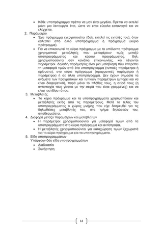 63
 Κάθε υποπρόγραμμα πρέπει να μην είναι μεγάλο. Πρέπει να εκτελεί
μόνο μια λειτουργία έτσι, ώστε να είναι εύκολα κατανοητό και να
ελέγχεται.
2. Παράμετροι
 Ένα πρόγραμμα ενεργοποιείται (δηλ. εκτελεί τις εντολές του), όταν
καλεστεί από άλλο υποπρόγραμμα ή πρόγραμμα (κύριο
πρόγραμμα).
 Για να επικοινωνεί το κύριο πρόγραμμα με το υπόλοιπο πρόγραμμα
χρησιμοποιεί μεταβλητές που μεταφέρουν τιμές μεταξύ
υποπρογράμματος και κύριου προγράμματος, δηλ.
χρησιμοποιούνται σαν κανάλια επικοινωνίας, και λέγονται
παράμετροι. Δηλαδή παράμετρος είναι μια μεταβλητή που επιτρέπει
τη μεταφορά τιμών από ένα υποπρόγραμμα (τυπικές παράμετροι ή
ορίσματα), στο κύριο πρόγραμμα (πραγματικές παράμετροι ή
παράμετροι) ή σε άλλο υποπρόγραμμα. Δεν έχουν σημασία τα
ονόματα των πραγματικών και τυπικών παραμέτρων (μπορεί και να
είναι διαφορετικά), παρά μόνο το πλήθος τους, η σειρά τους (η
αντιστοιχία τους γίνεται με την σειρά που είναι γραμμένες) και να
είναι του ιδίου τύπου.
3. Μεταβλητές
 Το κύριο πρόγραμμα και τα υποπρογράμματα χρησιμοποιούν και
μεταβλητές εκτός από τις παραμέτρους. Μετά το τέλος του
υποπρογράμματος ο χώρος μνήμης που είχε δεσμευθεί για τις
δηλωθείσες μεταβλητές του, στο τμήμα δηλώσεών του,
αποδεσμεύεται.
4. Διαφορά μεταξύ παραμέτρων και μεταβλητών
 Η παράμετροι χρησιμοποιούνται για μεταφορά τιμών από τα
υποπρογράμματα στο κύριο πρόγραμμα και αντίστροφα.
 Η μεταβλητές χρησιμοποιούνται για καταχώρηση τιμών ξεχωριστά
για το κύριο πρόγραμμα και τα υποπρογράμματα.
5. Είδη υποπρογραμμάτων
Υπάρχουν δύο είδη υποπρογραμμάτων
 Διαδικασία
 Συνάρτηση
 