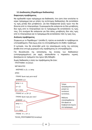 64
3.3.Διαδικασίες (Παράδειγμα διαδικασίας)
Εκφώνηση προβλήματος
Να σχεδιασθεί κύριο πρόγραμμα και διαδικασία, έτσι ώστε όταν εκτελείται το
κύριο πρόγραμμα (και με κλήση της αντίστοιχης διαδικασίας), θα ανταλλάσει
τις τιμές μεταξύ δύο μεταβλητών, για δύο διαφορετικά ζεύγη τιμών που θα
δίνονται από το πληκτρολόγιο. Συγκεκριμένα θα εισάγονται σε δύο μεταβλητές
δύο τιμές από το πληκτρολόγιο και το πρόγραμμα θα ανταλλάσσει τις τιμές
τους. Στη συνέχεια θα εισάγονται για δύο άλλες μεταβλητές δύο νέες τιμές
από το πληκτρολόγιο και το πρόγραμμα θα ανταλλάσσει πάλι τις τιμές τους.
Ανάλυση προβλήματος
Σύμφωνα με το Παράδειγμα 1 (σελίδα 2), πρέπει να αναλυθεί το πρόβλημα σε
υποπροβλήματα. Ποια όμως είναι τα υποπροβλήματα στο δοθέν πρόβλημα;
Η εμπειρία, που θα αποκτηθεί μετά την ολοκλήρωση αυτής της ενότητας
βοηθά στον επιτυχή χωρισμού ενός προβλήματος σε υποπροβλήματα.
Για διευκόλυνση της κατανόησης της έννοιας των διαδικασιών
(υποπρογραμμάτων) για αρχή, ακολουθείται η παρακάτω τεχνική,
βασιζόμενοι σε πράγματα που έχουν ήδη διδαχθεί.
Χωρίς διαδικασίες η λύση του προβλήματος θα ήταν:
ΠΡΟΓΡΑΜΜΑ Ανταλλαγή
ΜΕΤΑΒΛΗΤΕΣ
ΑΚΕΡΑΙΕΣ: α, β, ι, κ, temp
ΑΡΧΗ
ΓΡΑΨΕ 'Δωσε τιμές για α και β'
ΔΙΑΒΑΣΕ α, β
temp <-- α
α <-- β
β <-- temp
ΓΡΑΨΕ 'α=', α, 'β=', β
ΓΡΑΨΕ 'Δωσε τιμές για ι και κ'
ΔΙΑΒΑΣΕ ι, κ
temp <-- ι
ι <-- κ
κ <-- temp
ΓΡΑΨΕ 'ι=', ι, 'κ=', κ
ΤΕΛΟΣ_ΠΡΟΓΡΑΜΜΑΤΟΣ Ανταλλαγή
Τμήμα
προγράμματος που
μπορεί να
εκτελεστεί
αυτοτελώς.
Μάλιστα
επαναλαμβάνεται
δύο φορές σε
διαφορετικά σημεία
στο πρόγραμμα.
 