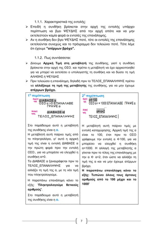7
1.1.1. Χαρακτηριστικά της εντολής:
 Επειδή η συνθήκη βρίσκεται στην αρχή της εντολής υπάρχει
περίπτωση να βγει ΨΕΥΔΗΣ από την αρχή οπότε και να μην
εκτελεστούν καμία φορά οι εντολές της επανάληψης.
 Αν η συνθήκη δεν βγει ΨΕΥΔΗΣ ποτέ, τότε οι εντολές της επανάληψης
εκτελούνται συνεχώς και το πρόγραμμα δεν τελειώνει ποτέ. Τότε λέμε
ότι έχουμε "ατέρμων βρόχο".
1.1.2. Πως συντάσσεται:
 Δίνουμε Αρχική Τιμή στη μεταβλητή της συνθήκης, γιατί η συνθήκη
βρίσκεται στην αρχή της ΟΣΟ. και πρέπει η μεταβλητή να έχει αρχικοποιηθεί
για να μπορεί να εκτελέσει ο υπολογιστής τη συνθήκη και να δώσει τη τιμή
ΑΛΗΘΗΣ ή ΨΕΥΔΗΣ
 Πριν τελειώσει η επανάληψη, δηλαδή πριν το ΤΕΛΟΣ_ΕΠΑΝΑΛΗΨΗΣ πρέπει
να αλλάξουμε τη τιμή της μεταβλητής της συνθήκης, για να μην έχουμε
ατέρμων βρόχο.
1η
περίπτωση
Στο παράδειγμα αυτό η μεταβλητή
της συνθήκης είναι η α.
Η μεταβλητή αυτή παίρνει τιμές από
το πληκτρολόγιο, γι' αυτό η αρχική
τιμή της είναι η εντολή ΔΙΑΒΑΣΕ α
την πρώτη φορά πριν την εντολή
ΟΣΟ., για να μπορέσει να ελεγχθεί η
συνθήκη α>0.
Το ΔΙΑΒΑΣΕ α ξαναγράφεται πριν το
ΤΕΛΟΣ_ΕΠΑΝΑΛΗΨΗΣ για να
αλλάζει τη τιμή της α, με τη νέα τιμή
που πληκτρολογούμε.
Η παραπάνω επανάληψη κάνει το
εξής: 'Πληκτρολογούμε θετικούς
αριθμούς'.
Στο παράδειγμα αυτό η μεταβλητή
της συνθήκης είναι η α.
2η
περίπτωση
Η μεταβλητή αυτή παίρνει τιμές με
εντολή καταχώρησης. Αρχική τιμή της α
είναι το 100, έτσι πριν το ΟΣΟ
γράφουμε την εντολή α 100, για να
μπορέσει να ελεγχθεί η συνθήκη
α<1000. Η αλλαγή της μεταβλητής α
γίνεται πριν το τέλος της επανάληψης με
την α  α+2, έτσι ώστε να αλλάξει τη
τιμή της α και να μην έχουμε ατέρμων
βρόχο.
Η παραπάνω επανάληψη κάνει το
εξής: Τυπώνει όλους τους άρτιους
αριθμούς από το 100 μέχρι και το
1000'
 
