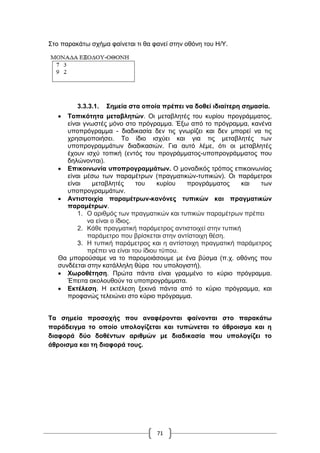 71
Στο παρακάτω σχήμα φαίνεται τι θα φανεί στην οθόνη του Η/Υ.
3.3.3.1. Σημεία στα οποία πρέπει να δοθεί ιδιαίτερη σημασία.
 Τοπικότητα μεταβλητών. Οι μεταβλητές του κυρίου προγράμματος,
είναι γνωστές μόνο στο πρόγραμμα. Έξω από το πρόγραμμα, κανένα
υποπρόγραμμα - διαδικασία δεν τις γνωρίζει και δεν μπορεί να τις
χρησιμοποιήσει. Το ίδιο ισχύει και για τις μεταβλητές των
υποπρογραμμάτων διαδικασιών. Για αυτό λέμε, ότι οι μεταβλητές
έχουν ισχύ τοπική (εντός του προγράμματος-υποπρογράμματος που
δηλώνονται).
 Επικοινωνία υποπρογραμμάτων. Ο μοναδικός τρόπος επικοινωνίας
είναι μέσω των παραμέτρων (πραγματικών-τυπικών). Οι παράμετροι
είναι μεταβλητές του κυρίου προγράμματος και των
υποπρογραμμάτων.
 Αντιστοιχία παραμέτρων-κανόνες τυπικών και πραγματικών
παραμέτρων.
1. Ο αριθμός των πραγματικών και τυπικών παραμέτρων πρέπει
να είναι ο ίδιος.
2. Κάθε πραγματική παράμετρος αντιστοιχεί στην τυπική
παράμετρο που βρίσκεται στην αντίστοιχη θέση.
3. Η τυπική παράμετρος και η αντίστοιχη πραγματική παράμετρος
πρέπει να είναι του ίδιου τύπου.
Θα μπορούσαμε να το παρομοιάσουμε με ένα βύσμα (π.χ. οθόνης που
συνδέεται στην κατάλληλη θύρα του υπολογιστή).
 Χωροθέτηση. Πρώτα πάντα είναι γραμμένο το κύριο πρόγραμμα.
Έπειτα ακολουθούν τα υποπρογράμματα.
 Εκτέλεση. Η εκτέλεση ξεκινά πάντα από το κὐριο πρόγραμμα, και
προφανώς τελειώνει στο κύριο πρόγραμμα.
Τα σημεία προσοχής που αναφέρονται φαίνονται στο παρακάτω
παράδειγμα το οποίο υπολογίζεται και τυπώνεται το άθροισμα και η
διαφορά δύο δοθέντων αριθμών με διαδικασία που υπολογίζει το
άθροισμα και τη διαφορά τους.
 