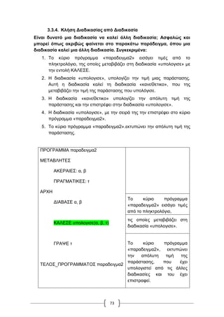 73
3.3.4. Κλήση Διαδικασίας από Διαδικασία
Είναι δυνατό μια διαδικασία να καλεί άλλη διαδικασία; Ασφαλώς και
μπορεί όπως ακριβώς φαίνεται στο παρακάτω παράδειγμα, όπου μια
διαδικασία καλεί μια άλλη διαδικασία. Συγκεκριμένα:
1. Το κύριο πρόγραμμα «παραδειγμα2» εισάγει τιμές από το
πληκτρολόγιο, της οποίες μεταβιβάζει στη διαδικασία «υπολογισε» με
την εντολή ΚΑΛΕΣΕ.
2. Η διαδικασία «υπολογισε», υπολογίζει την τιμή μιας παράστασης.
Αυτή η διαδικασία καλεί τη διαδικασία «κανεΘετικο», που της
μεταβιβάζει την τιμή της παράστασης που υπολόγισε.
3. Η διαδικασία «κανεΘετικο» υπολογίζει την απόλυτη τιμή της
παράστασης και την επιστρέφει στην διαδικασία «υπολογισε».
4. Η διαδικασία «υπολογισε», με την σειρά της την επιστρέφει στο κύριο
πρόγραμμα «παραδειγμα2».
5. Το κύριο πρόγραμμα «παραδειγμα2».εκτυπώνει την απόλυτη τιμή της
παράστασης.
ΠΡΟΓΡΑΜΜΑ παραδειγμα2
ΜΕΤΑΒΛΗΤΕΣ
ΑΚΕΡΑΙΕΣ: α, β
ΠΡΑΓΜΑΤΙΚΕΣ: τ
ΑΡΧΗ
ΔΙΑΒΑΣΕ α, β
ΚΑΛΕΣΕ υπολογισε(α, β, τ)
ΓΡΑΨΕ τ
ΤΕΛΟΣ_ΠΡΟΓΡΑΜΜΑΤΟΣ παραδειγμα2
Το κύριο πρόγραμμα
«παραδειγμα2» εισάγει τιμές
από το πληκτρολόγιο,
τις οποίες μεταβιβάζει στη
διαδικασία «υπολογισε».
Το κύριο πρόγραμμα
«παραδειγμα2», εκτυπώνει
την απόλυτη τιμή της
παράστασης, που έχει
υπολογιστεί από τις άλλες
διαδικασίες και του έχει
επιστραφεί.
 