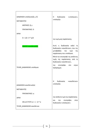 74
ΔΙΑΔΙΚΑΣΙΑ υπολόγισε(β, γ, δ)
ΜΕΤΑΒΛΗΤΕΣ
ΑΚΕΡΑΙΕΣ: β, γ
ΠΡΑΓΜΑΤΙΚΕΣ: δ
ΑΡΧΗ
δ <- (β + 3 * γ)/2
ΚΑΛΕΣΕ κανεΘετικό(δ)
ΤΕΛΟΣ_ΔΙΑΔΙΚΑΣΙΑΣ υπολόγισε
ΔΙΑΔΙΚΑΣΙΑ κανεΘετικό(α)
ΜΕΤΑΒΛΗΤΕΣ
ΠΡΑΓΜΑΤΙΚΕΣ: α
ΑΡΧΗ
ΑΝ α<0 ΤΟΤΕ α <- ( - 1) * α
ΤΕΛΟΣ_ΔΙΑΔΙΚΑΣΙΑΣ κανεΘετικο
Η διαδικασία «υπολογισε»,
υπολογίζει
την τιμή μιας παράστασης.
Αυτή η διαδικασία καλεί τη
διαδικασία «κανεΘετικο», που της
μεταβιβάζει την τιμή της
παράστασης που υπολόγισε.
Μετά την επιστροφή της απόλυτης
τιμής της παράστασης, από τη
διαδικασία «κανεΘετικο»,
την επιστρέφει στο κύριο
πρόγραμμα.
Η διαδικασία «κανεΘετικο»
υπολογίζει
την απόλυτη τιμή της παράστασης
και την επιστρέφει στην
διαδικασία «υπολογισε».
 
