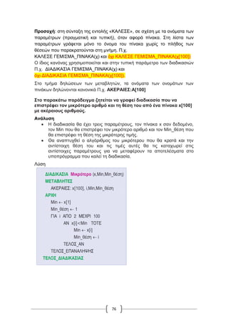 76
Προσοχή: στη σύνταξη της εντολής «ΚΑΛΕΣΕ», σε σχέση με τα ονόματα των
παραμέτρων (πραγματική και τυπική), όταν αφορά πίνακα. Στη λίστα των
παραμέτρων γράφεται μόνο το όνομα του πίνακα χωρίς το πλήθος των
θέσεών που παρακρατούνται στη μνήμη. Π.χ.
ΚΑΛΕΣΕ ΓΕΜΙΣΜΑ_ΠΙΝΑΚΑ(χ) και όχι ΚΑΛΕΣΕ ΓΕΜΙΣΜΑ_ΠΙΝΑΚΑ(χ[100])
Ο ίδιος κανόνας χρησιμοποιείται και στην τυπική παράμετρο των διαδικασιών
Π.χ. ΔΙΑΔΙΚΑΣΙΑ ΓΕΜΙΣΜΑ_ΠΙΝΑΚΑ(χ) και
όχι ΔΙΑΔΙΚΑΣΙΑ ΓΕΜΙΣΜΑ_ΠΙΝΑΚΑ(χ[100]).
Στο τμήμα δηλώσεων των μεταβλητών, τα ονόματα των ονομάτων των
πινάκων δηλώνονται κανονικά Π.χ. ΑΚΕΡΑΙΕΣ:Α[100]
Στο παρακάτω παράδειγμα ζητείται να γραφεί διαδικασία που να
επιστρέφει τον μικρότερο αριθμό και τη θέση του από ένα πίνακα x[100]
με ακέραιους αριθμούς.
Ανάλυση
 Η διαδικασία θα έχει τρεις παραμέτρους, τον πίνακα x σαν δεδομένο,
τον Min που θα επιστρέφει τον μικρότερο αριθμό και τον Min_θέση που
θα επιστρέφει τη θέση της μικρότερης τιμής.
 Θα αναπτυχθεί ο αλγόριθμος του μικρότερου που θα κρατά και την
αντίστοιχη θέση του και τις τιμές αυτές θα τις καταχωρεί στις
αντίστοιχες παραμέτρους για να μεταφέρουν τα αποτελέσματα στο
υποπρόγραμμα που καλεί τη διαδικασία.
Λύση
 