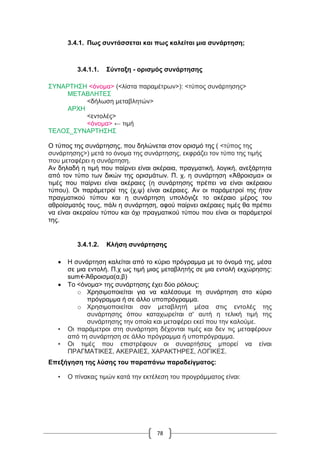 78
3.4.1. Πως συντάσσεται και πως καλείται μια συνάρτηση;
3.4.1.1. Σύνταξη - ορισμός συνάρτησης
ΣΥΝΑΡΤΗΣΗ <όνομα> (<λίστα παραμέτρων>): <τύπος συνάρτησης>
ΜΕΤΑΒΛΗΤΕΣ
<δήλωση μεταβλητών>
ΑΡΧΗ
<εντολές>
<όνομα> ← τιμή
ΤΕΛΟΣ_ΣΥΝΑΡΤΗΣΗΣ
Ο τύπος της συνάρτησης, που δηλώνεται στον ορισμό της ( <τύπος της
συνάρτησης>) μετά το όνομα της συνάρτησης, εκφράζει τον τύπο της τιμής
που μεταφέρει η συνάρτηση.
Αν δηλαδή η τιμή που παίρνει είναι ακέραια, πραγματική, λογική, ανεξάρτητα
από τον τύπο των δικών της ορισμάτων. Π. χ. η συνάρτηση «Ἀθροισμα» οι
τιμές που παίρνει είναι ακέραιες (η συνάρτησης πρέπει να είναι ακέραιου
τύπου). Οι παράμετροί της (χ,ψ) είναι ακέραιες. Αν οι παράμετροί της ήταν
πραγματικού τύπου και η συνάρτηση υπολόγιζε το ακέραιο μέρος του
αθροίσματός τους, πάλι η συνάρτηση, αφού παίρνει ακέραιες τιμές θα πρέπει
να είναι ακεραίου τύπου και όχι πραγματικού τύπου που είναι οι παράμετροί
της.
3.4.1.2. Κλήση συνάρτησης
 Η συνάρτηση καλείται από το κύριο πρόγραμμα με το όνομά της, μέσα
σε μια εντολή. Π.χ ως τιμή μιας μεταβλητής σε μια εντολή εκχώρησης:
sumΆθροισμα(α,β)
 Το <όνομα> της συνάρτησης έχει δύο ρόλους:
o Χρησιμοποιείται για να καλέσουμε τη συνάρτηση στο κύριο
πρόγραμμα ή σε άλλο υποπρόγραμμα.
o Χρησιμοποιείται σαν μεταβλητή μέσα στις εντολές της
συνάρτησης όπου καταχωρείται σ' αυτή η τελική τιμή της
συνάρτησης την οποία και μεταφέρει εκεί που την καλούμε.
• Οι παράμετροι στη συνάρτηση δέχονται τιμές και δεν τις μεταφέρουν
από τη συνάρτηση σε άλλο πρόγραμμα ή υποπρόγραμμα.
• Οι τιμές που επιστρέφουν οι συναρτήσεις μπορεί να είναι
ΠΡΑΓΜΑΤΙΚΕΣ, ΑΚΕΡΑΙΕΣ, ΧΑΡΑΚΤΗΡΕΣ, ΛΟΓΙΚΕΣ.
Επεξήγηση της λύσης του παραπάνω παραδείγματος:
• Ο πίνακας τιμών κατά την εκτέλεση του προγράμματος είναι:
 