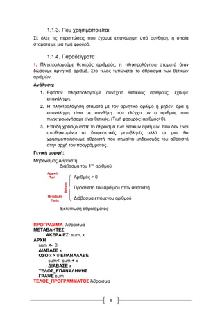 8
1.1.3. Που χρησιμοποιείται:
Σε όλες τις περιπτώσεις που έχουμε επανάληψη υπό συνθήκη, η οποία
σταματά με μια τιμή φρουρό.
1.1.4. Παραδείγματα
1. Πληκτρολογούμε θετικούς αριθμούς, η πληκτρολόγηση σταματά όταν
δώσουμε αρνητικό αριθμό. Στο τέλος τυπώνεται το άθροισμα των θετικών
αριθμών.
Ανάλυση:
1. Εφόσον πληκτρολογούμε συνέχεια θετικούς αριθμούς, έχουμε
επανάληψη.
2. Η πληκτρολόγηση σταματά με τον αρνητικό αριθμό ή μηδέν, άρα η
επανάληψη είναι με συνθήκη που ελέγχει αν ο αριθμός που
πληκτρολογήσαμε είναι θετικός. (Τιμή φρουρός: αριθμός>0).
3. Επειδή χρειαζόμαστε το άθροισμα των θετικών αριθμών, που δεν είναι
αποθηκευμένοι σε διαφορετικές μεταβλητές αλλά σε μια, θα
χρησιμοποιήσουμε αθροιστή που σημαίνει μηδενισμός του αθροιστή
στην αρχή του προγράμματος.
Γενική μορφή:
Μηδενισμός Αθροιστή
Διάβασμα του 1ου
αριθμού
Αριθμός > 0
Πρόσθεση του αριθμού στον αθροιστή
Διάβασμα επόμενου αριθμού
Εκτύπωση αθροίσματος
ΠΡΟΓΡΑΜΜΑ Άθροισμα
ΜΕΤΑΒΛΗΤΕΣ
ΑΚΕΡΑΙΕΣ: sum, x
ΑΡΧΗ
sum <- 0
ΔΙΑΒΑΣΕ x
ΟΣΟ x > 0 ΕΠΑΝΑΛΑΒΕ
sum<- sum + x
ΔΙΑΒΑΣΕ x
ΤΕΛΟΣ_ΕΠΑΝΑΛΗΨΗΣ
ΓΡΑΨΕ sum
ΤΕΛΟΣ_ΠΡΟΓΡΑΜΜΑΤΟΣ Άθροισμα
Αρχική
Τιμή
Μεταβολή
Τιμής
βρόχος
 