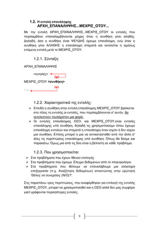 9
1.2. Η εντολή επανάληψης
ΑΡΧΗ_ΕΠΑΝΑΛΗΨΗΣ...ΜΕΧΡΙΣ_ΟΤΟΥ...
Με την εντολή ΑΡΧΗ_ΕΠΑΝΑΛΗΨΗΣ...ΜΕΧΡΙΣ_ΟΤΟΥ οι εντολές που
περιλαμβάνει επαναλαμβάνονται μέχρις ότου η συνθήκη γίνει αληθής.
Δηλαδή, όσο η συνθήκη είναι ΨΕΥΔΗΣ έχουμε επανάληψη, ενώ όταν η
συνθήκη γίνει ΑΛΗΘΗΣ η επανάληψη σταματά και εκτελείται η αμέσως
επόμενη εντολή μετά το ΜΕΧΡΙΣ_ΟΤΟΥ.
1.2.1. Σύνταξη:
ΑΡΧΗ_ΕΠΑΝΑΛΗΨΗΣ
<εντολές>
ΜΕΧΡΙΣ_ΟΤΟΥ <συνθήκη>
…..
1.2.2. Χαρακτηριστικά της εντολής:
 Επειδή η συνθήκη στην εντολή επανάληψης ΜΕΧΡΙΣ_ΟΤΟΥ βρίσκεται
στο τέλος τη εντολής οι εντολές, που περιλαμβάνονται σ' αυτήν, θα
εκτελεστούν τουλάχιστον μια φορά.
 Οι εντολές επανάληψης ΟΣΟ. και ΜΕΧΡΙΣ_ΟΤΟΥ.είναι εντολές
επανάληψης υπό συνθήκη, δηλαδή τις χρησιμοποιούμε όπου έχουμε
επανάληψη εντολών και σταματά η επανάληψη όταν ισχύει ή δεν ισχύει
μια συνθήκη. Επίσης μπορεί η μια να αντικατασταθεί από την άλλη σ'
όλες τις περιπτώσεις επανάληψης υπό συνθήκη. Όπως θα δούμε και
παρακάτω. Όμως μια από τις δύο είναι η βέλτιστη σε κάθε πρόβλημα.
1.2.3. Που χρησιμοποιείται:
 Στα προβλήματα που έχουν Μενού επιλογής.
 Στα προβλήματα που έχουμε Έλεγχο δεδομένων από το πληκτρολόγιο.
 Στα προβλήματα που θέλουμε να επαναλάβουμε μια ολόκληρη
επεξεργασία (π.χ. Αναζήτηση δεδομένων) απαντώντας στην ερώτηση
'Θέλεις να συνεχίσεις (Ν/Ο)?'.
Στις παραπάνω τρεις περιπτώσεις, που αναφέρθηκαν για επιλογή της εντολής
ΜΕΧΡΙΣ_ΟΤΟΥ, μπορεί να χρησιμοποιηθεί και η ΟΣΟ αλλά δεν μας συμφέρει
γιατί γράφονται περισσότερες εντολές.
(ψ)
(α)
 