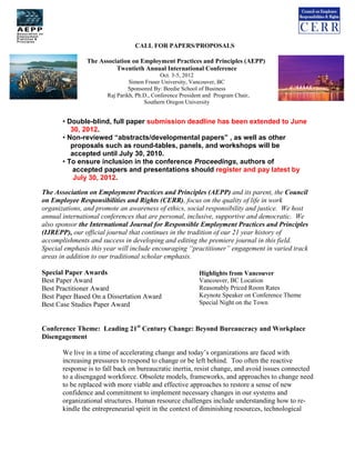 CALL FOR PAPERS/PROPOSALS

               The Association on Employment Practices and Principles (AEPP)
                         Twentieth Annual International Conference
                                             Oct. 3-5, 2012
                                Simon Fraser University, Vancouver, BC
                                Sponsored By: Beedie School of Business
                       Raj Parikh, Ph.D., Conference President and Program Chair,
                                      Southern Oregon University


       • Double-blind, full paper submission deadline has been extended to June
          30, 2012.
       • Non-reviewed “abstracts/developmental papers” , as well as other
          proposals such as round-tables, panels, and workshops will be
          accepted until July 30, 2010.
       • To ensure inclusion in the conference Proceedings, authors of
           accepted papers and presentations should register and pay latest by
           July 30, 2012.

The Association on Employment Practices and Principles (AEPP) and its parent, the Council
on Employee Responsibilities and Rights (CERR), focus on the quality of life in work
organizations, and promote an awareness of ethics, social responsibility and justice. We host
annual international conferences that are personal, inclusive, supportive and democratic. We
also sponsor the International Journal for Responsible Employment Practices and Principles
(IJREPP), our official journal that continues in the tradition of our 21 year history of
accomplishments and success in developing and editing the premiere journal in this field.
Special emphasis this year will include encouraging “practitioner” engagement in varied track
areas in addition to our traditional scholar emphasis.

Special Paper Awards                                        Highlights from Vancouver
Best Paper Award                                            Vancouver, BC Location
Best Practitioner Award                                     Reasonably Priced Room Rates
Best Paper Based On a Dissertation Award                    Keynote Speaker on Conference Theme
Best Case Studies Paper Award                               Special Night on the Town



Conference Theme: Leading 21st Century Change: Beyond Bureaucracy and Workplace
Disengagement

       We live in a time of accelerating change and today’s organizations are faced with
       increasing pressures to respond to change or be left behind. Too often the reactive
       response is to fall back on bureaucratic inertia, resist change, and avoid issues connected
       to a disengaged workforce. Obsolete models, frameworks, and approaches to change need
       to be replaced with more viable and effective approaches to restore a sense of new
       confidence and commitment to implement necessary changes in our systems and
       organizational structures. Human resource challenges include understanding how to re-
       kindle the entrepreneurial spirit in the context of diminishing resources, technological
 