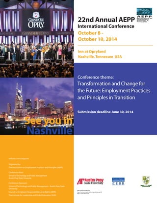 International Conference
Conference theme:
October 8 -
October 10, 2014
Inn at Opryland
Nashville, Tennessee USA
Transformation and Change for
the Future: Employment Practices
and Principles inTransition
http://www.cerrnet.org/
http://www.institute-leadership-global.org/v2/
http:// www.APUS.edu
For inquiries on papers, panels or symposia may be directed to:
CONFERENCE PRESIDENT
AND PROGRAM CHAIR
Conference theme:
Submission deadline June 30, 2014
Robert Halliman Ph.D.
School of Technology and Public
Management
Austin Peay State University
Clarksville, Tennesse
Email: hallimanr@apsu.edu
Submission deadline June 30, 2014
Each submission should include: title page (separate) with name, affiliation,
phone, fax, and email of each author. Papers must be prepared strictly according
to the Publication Manual of the American Psychological Association.
Please email a copy of papers, abstracts, and proposals for panels, symposia,
or round-tables as an attached file in Word to:
AEPP Admin: aepp@institute-leadership-global.org
Second copy to: hallimanr@apsu.edu
The deadline for receipt of full papers and abstracts is June 30, 2014, although
early submission is encouraged and appreciated. Authors of accepted presentations
must register for the conference by July 31, 2014 to ensure inclusion in the
conference proceedings.
For papers invited for publication in
International Journal for Responsible
Employment Practices & Principles),
please contact Editor-in-Chief:
John P. Keenan, Ph.D.
ijrepp@institute-leadership-global.org
www.aepp.net www.cerrnet.org
Track Areas (Scholar and Practitioner) Continued
Nonprofit Organizations:
Passion and compassion in nonprofit management; career
development, course development, publishing; teaching
management of nonprofit organizations; impact of
economic changes; other timely issues.
Finance/Accounting/Economics:
The traditional disciplines of finance, accounting, and
economics, with respect to relationships to current
employment practices and principles, ethical dimensions,
CSR.
Education Sector:
Administrative leadership, higher education, secondary
education, primary education, curriculum and instruction,
innovative educational initiatives, teacher education and
professional development, continuing education, research
and development.
Curriculum/Instruction:
Issues and challenges associated with teaching in the
above areas as well as specific strategies or innovations.
Marketing and Customer Relations Management:
Marketing management, customer relations
management, strategic planning in marketing and
development, CRM implementation strategies, case
studies in exemplary customer relations management
programs, training and development issues and
perspectives.
Health Policy, Health Strategy, Health Insurance and
Health Programs:
Health policy, health insurance, health strategy, innovative
health programs in the health industry, and employee health
benefits and programs. International health programs and
health policy submissions are encouraged.
InformationTechnology:
Development and operation of computer-based information
systems related to human and organizational factors, ethical
issues, privacy, property rights, access, and related topics.
See you in
Nashville
22nd Annual AEPP
website: www.aepp.net
Organized by:
The Association on Employment Practices and Principles (AEPP)
Conference Host:
School ofTechnology and Public Management
Austin Peay State University
Conference Sponsors:
School of Technology and Public Management - Austin Peay State
University
Council on Employee Responsibilities and Rights (CERR)
The Institute for Leadership and Global Education (ILGE)
 