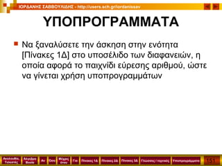 151
Ακολουθία,
Τελεστές
Αν
Μέχρις
ότου
Όσο Για
Άλγεβρα
Boole
ΙΟΡΔΑΝΗΣ ΣΑΒΒΟΥΛΙΔΗΣ - http://users.sch.gr/iordanissav
Πίνακες 1Δ Πίνακες 2Δ ΥποπρογράμματαΓλώσσες / τεχνικέςΠίνακες 3Δ
ΥΠΟΠΡΟΓΡΑΜΜΑΤΑ
 Να ξαναλύσετε την άσκηση στην ενότητα
[Πίνακες 1Δ] στο υποσέλιδο των διαφανειών, η
οποία αφορά το παιχνίδι εύρεσης αριθμού, ώστε
να γίνεται χρήση υποπρογραμμάτων
 