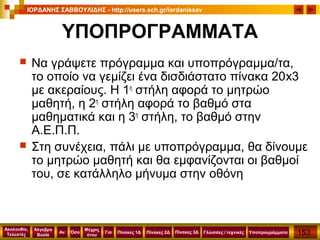 153
Ακολουθία,
Τελεστές
Αν
Μέχρις
ότου
Όσο Για
Άλγεβρα
Boole
ΙΟΡΔΑΝΗΣ ΣΑΒΒΟΥΛΙΔΗΣ - http://users.sch.gr/iordanissav
Πίνακες 1Δ Πίνακες 2Δ ΥποπρογράμματαΓλώσσες / τεχνικέςΠίνακες 3Δ
ΥΠΟΠΡΟΓΡΑΜΜΑΤΑ
 Να γράψετε πρόγραμμα και υποπρόγραμμα/τα,
το οποίο να γεμίζει ένα δισδιάστατο πίνακα 20x3
με ακεραίους. Η 1η
στήλη αφορά το μητρώο
μαθητή, η 2η
στήλη αφορά το βαθμό στα
μαθηματικά και η 3η
στήλη, το βαθμό στην
Α.Ε.Π.Π.
 Στη συνέχεια, πάλι με υποπρόγραμμα, θα δίνουμε
το μητρώο μαθητή και θα εμφανίζονται οι βαθμοί
του, σε κατάλληλο μήνυμα στην οθόνη
 