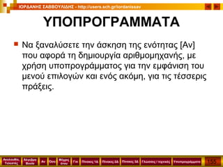155
Ακολουθία,
Τελεστές
Αν
Μέχρις
ότου
Όσο Για
Άλγεβρα
Boole
ΙΟΡΔΑΝΗΣ ΣΑΒΒΟΥΛΙΔΗΣ - http://users.sch.gr/iordanissav
Πίνακες 1Δ Πίνακες 2Δ ΥποπρογράμματαΓλώσσες / τεχνικέςΠίνακες 3Δ
ΥΠΟΠΡΟΓΡΑΜΜΑΤΑ
 Να ξαναλύσετε την άσκηση της ενότητας [Αν]
που αφορά τη δημιουργία αριθμομηχανής, με
χρήση υποπρογράμματος για την εμφάνιση του
μενού επιλογών και ενός ακόμη, για τις τέσσερις
πράξεις.
 