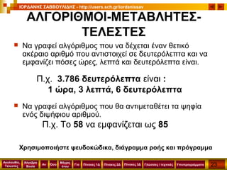 23
Ακολουθία,
Τελεστές
Αν
Μέχρις
ότου
Όσο Για
Άλγεβρα
Boole
ΙΟΡΔΑΝΗΣ ΣΑΒΒΟΥΛΙΔΗΣ - http://users.sch.gr/iordanissav
Πίνακες 1Δ Πίνακες 2Δ ΥποπρογράμματαΓλώσσες / τεχνικέςΠίνακες 3Δ
ΑΛΓΟΡΙΘΜΟΙ-ΜΕΤΑΒΛΗΤΕΣ-
ΤΕΛΕΣΤΕΣ
 Να γραφεί αλγόριθμος που να δέχεται έναν θετικό
ακέραιο αριθμό που αντιστοιχεί σε δευτερόλεπτα και να
εμφανίζει πόσες ώρες, λεπτά και δευτερόλεπτα είναι.
Π.χ. 3.786 δευτερόλεπτα είναι :
1 ώρα, 3 λεπτά, 6 δευτερόλεπτα
 Να γραφεί αλγόριθμος που θα αντιμεταθέτει τα ψηφία
ενός διψήφιου αριθμού.
Π.χ. Το 58 να εμφανίζεται ως 85
Χρησιμοποιήστε ψευδοκώδικα, διάγραμμα ροής και πρόγραμμα
 