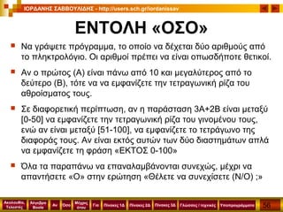 56
Ακολουθία,
Τελεστές
Αν
Μέχρις
ότου
Όσο Για
Άλγεβρα
Boole
ΙΟΡΔΑΝΗΣ ΣΑΒΒΟΥΛΙΔΗΣ - http://users.sch.gr/iordanissav
Πίνακες 1Δ Πίνακες 2Δ ΥποπρογράμματαΓλώσσες / τεχνικέςΠίνακες 3Δ
ΕΝΤΟΛΗ «ΟΣΟ»
 Να γράψετε πρόγραμμα, το οποίο να δέχεται δύο αριθμούς από
το πληκτρολόγιο. Οι αριθμοί πρέπει να είναι οπωσδήποτε θετικοί.
 Αν ο πρώτος (Α) είναι πάνω από 10 και μεγαλύτερος από το
δεύτερο (Β), τότε να να εμφανίζετε την τετραγωνική ρίζα του
αθροίσματος τους.
 Σε διαφορετική περίπτωση, αν η παράσταση 3Α+2Β είναι μεταξύ
[0-50] να εμφανίζετε την τετραγωνική ρίζα του γινομένου τους,
ενώ αν είναι μεταξύ [51-100], να εμφανίζετε το τετράγωνο της
διαφοράς τους. Αν είναι εκτός αυτών των δύο διαστημάτων απλά
να εμφανίζετε τη φράση «ΕΚΤΟΣ 0-100»
 Όλα τα παραπάνω να επαναλαμβάνονται συνεχώς, μέχρι να
απαντήσετε «Ο» στην ερώτηση «Θέλετε να συνεχίσετε (Ν/Ο) ;»
 