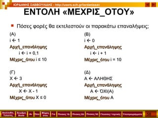 58
Ακολουθία,
Τελεστές
Αν
Μέχρις
ότου
Όσο Για
Άλγεβρα
Boole
ΙΟΡΔΑΝΗΣ ΣΑΒΒΟΥΛΙΔΗΣ - http://users.sch.gr/iordanissav
Πίνακες 1Δ Πίνακες 2Δ ΥποπρογράμματαΓλώσσες / τεχνικέςΠίνακες 3Δ
ΕΝΤΟΛΗ «ΜΕΧΡΙΣ_ΟΤΟΥ»
((ΑΑ))
ii  11
Αρχή_επανάληψηςΑρχή_επανάληψης
ii  i +i + 0,10,1
Μέχρις_ότουΜέχρις_ότου i ≤i ≤ 1010
((Γ)Γ)
ΧΧ  33
Αρχή_επανάληψηςΑρχή_επανάληψης
ΧΧ  Χ - 1Χ - 1
Μέχρις_ότουΜέχρις_ότου ΧΧ ≤≤ 00
(Β)(Β)
ii  00
Αρχή_επανάληψηςΑρχή_επανάληψης
ii  i +i + 11
Μέχρις_ότουΜέχρις_ότου ii == 1010
(Δ)(Δ)
ΑΑ  ΑΛΗΘΗΣΑΛΗΘΗΣ
Αρχή_επανάληψηςΑρχή_επανάληψης
ΑΑ  ΌΧΙ(Α)ΌΧΙ(Α)
Μέχρις_ότουΜέχρις_ότου ΑΑ
 Πόσες φορές θα εκτελεστούν οι παρακάτω επαναλήψεις;
 