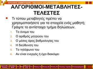 6
Ακολουθία,
Τελεστές
Αν
Μέχρις
ότου
Όσο Για
Άλγεβρα
Boole
ΙΟΡΔΑΝΗΣ ΣΑΒΒΟΥΛΙΔΗΣ - http://users.sch.gr/iordanissav
Πίνακες 1Δ Πίνακες 2Δ ΥποπρογράμματαΓλώσσες / τεχνικέςΠίνακες 3Δ
ΑΛΓΟΡΙΘΜΟΙ-ΜΕΤΑΒΛΗΤΕΣ-
ΤΕΛΕΣΤΕΣ
 Τι τύπου μεταβλητές πρέπει να
χρησιμοποιήσετε για τα στοιχεία ενός μαθητή;
Γράψτε το αντίστοιχο τμήμα δηλώσεων.
1. Το όνομα του
2. Ο αριθμός μητρώου του
3. Ο μέσος όρος βαθμολογίας του
4. Η διεύθυνση του
5. Το τηλέφωνο του
6. Αν είναι ενεργός ή έχει διακόψει
 
